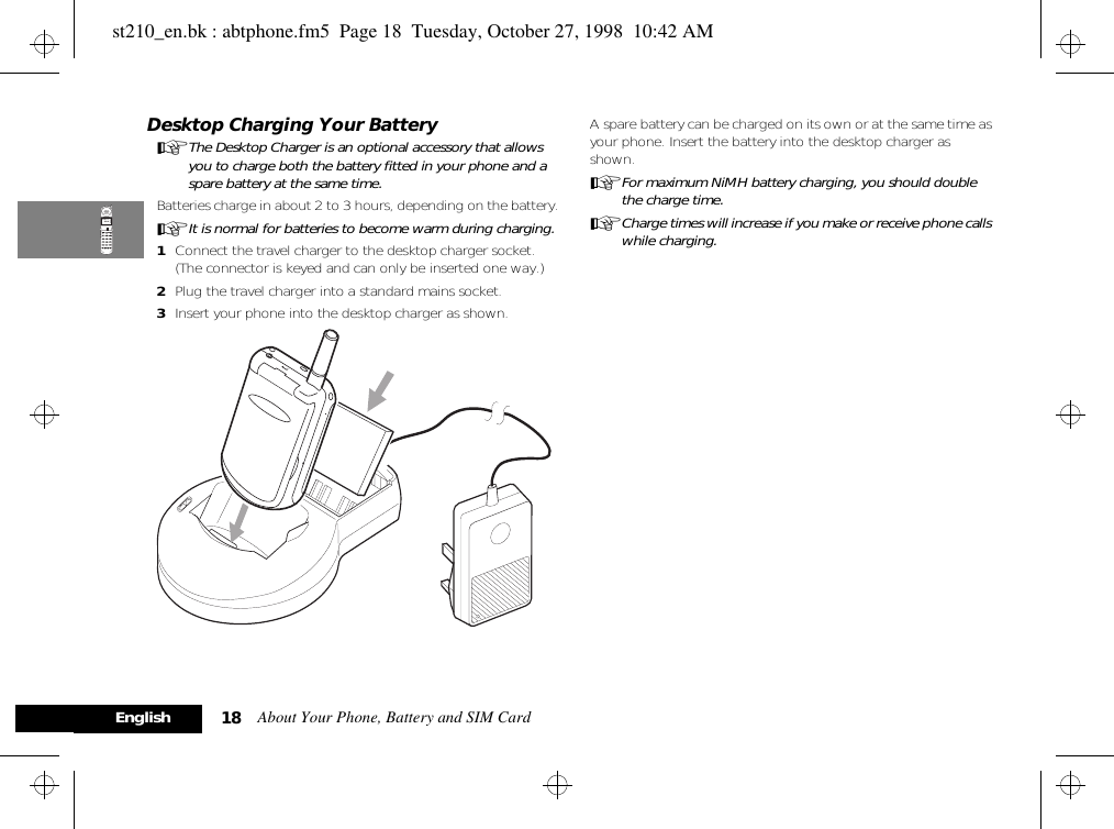 About Your Phone, Battery and SIM Card18EnglishDesktop Charging Your BatteryAThe Desktop Charger is an optional accessory that allows you to charge both the battery fitted in your phone and a spare battery at the same time.Batteries charge in about 2 to 3 hours, depending on the battery. AIt is normal for batteries to become warm during charging.1Connect the travel charger to the desktop charger socket. (The connector is keyed and can only be inserted one way.)2Plug the travel charger into a standard mains socket.3Insert your phone into the desktop charger as shown.A spare battery can be charged on its own or at the same time as your phone. Insert the battery into the desktop charger as shown.AFor maximum NiMH battery charging, you should double the charge time.ACharge times will increase if you make or receive phone calls while charging.st210_en.bk : abtphone.fm5  Page 18  Tuesday, October 27, 1998  10:42 AM