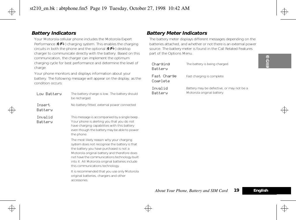 About Your Phone, Battery and SIM Card 19 EnglishBattery IndicatorsYour Motorola cellular phone includes the Motorola Expert Performance (¢) charging system. This enables the charging circuits in both the phone and the optional (¢) desktop charger to communicate directly with the battery. Based on this communication, the charger can implement the optimum charging cycle for best performance and determine the level of charge.Your phone monitors and displays information about your battery. The following message will appear on the display, as the condition occurs:Battery Meter IndicatorsThe battery meter displays different messages depending on the batteries attached, and whether or not there is an external power source. The battery meter is found in the Call Related Features part of the Options Menu.Low Battery The battery charge is low. The battery should be recharged. Insert Battery No battery fitted; external power connected Invalid BatteryThis message is accompanied by a single beep. Your phone is alerting you that you do not have charging capabilities with this battery even though the battery may be able to power the phone.The most likely reason why your charging system does not recognise the battery is that the battery you have purchased is not a Motorola original battery and therefore does not have the communications technology built into it. All Motorola original batteries include this communications technology.It is recommended that you use only Motorola original batteries, chargers and other accessories.Charging BatteryThe battery is being charged.Fast Charge CompleteFast charging is complete. Invalid BatteryBattery may be defective, or may not be a Motorola original battery.st210_en.bk : abtphone.fm5  Page 19  Tuesday, October 27, 1998  10:42 AM