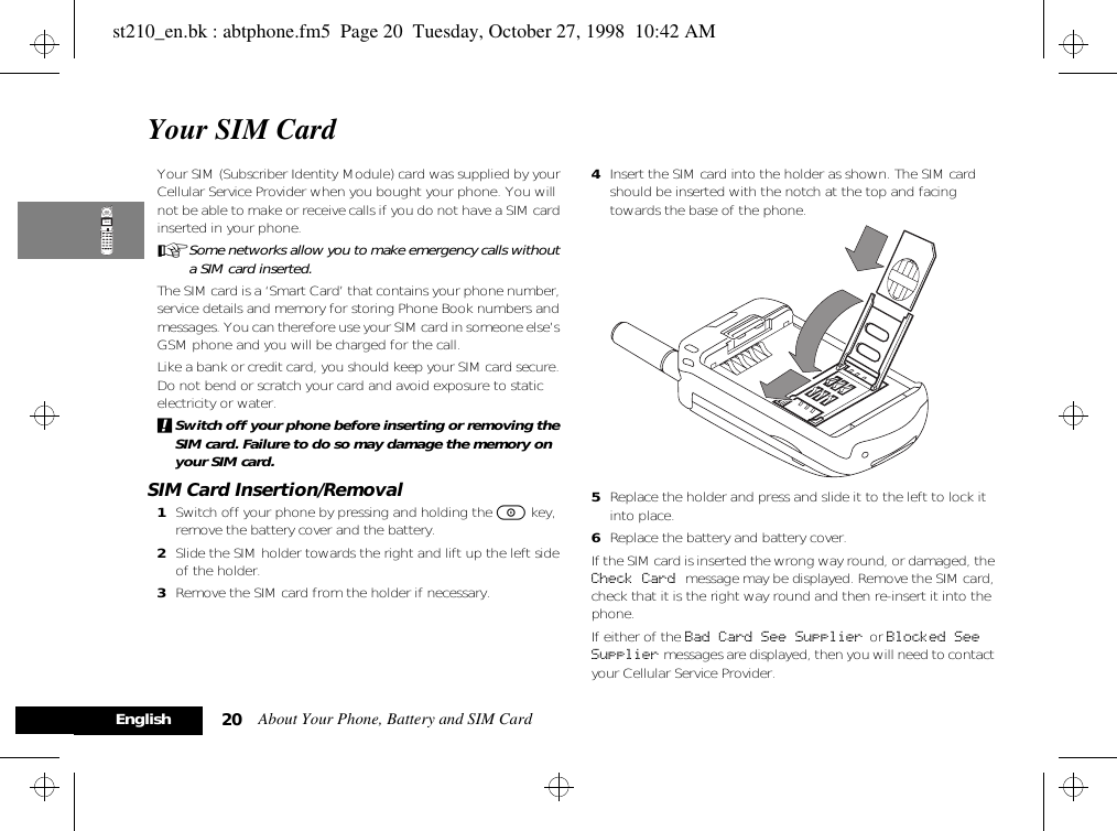 About Your Phone, Battery and SIM Card20EnglishYour SIM CardYour SIM (Subscriber Identity Module) card was supplied by your Cellular Service Provider when you bought your phone. You will not be able to make or receive calls if you do not have a SIM card inserted in your phone.ASome networks allow you to make emergency calls without a SIM card inserted.The SIM card is a ‘Smart Card’ that contains your phone number, service details and memory for storing Phone Book numbers and messages. You can therefore use your SIM card in someone else’s GSM phone and you will be charged for the call.Like a bank or credit card, you should keep your SIM card secure. Do not bend or scratch your card and avoid exposure to static electricity or water.!Switch off your phone before inserting or removing the SIM card. Failure to do so may damage the memory on your SIM card.SIM Card Insertion/Removal1Switch off your phone by pressing and holding the S key, remove the battery cover and the battery. 2Slide the SIM holder towards the right and lift up the left side of the holder.3Remove the SIM card from the holder if necessary.4Insert the SIM card into the holder as shown. The SIM card should be inserted with the notch at the top and facing towards the base of the phone. 5Replace the holder and press and slide it to the left to lock it into place.6Replace the battery and battery cover.If the SIM card is inserted the wrong way round, or damaged, the Check Card message may be displayed. Remove the SIM card, check that it is the right way round and then re-insert it into the phone.If either of the Bad Card See Supplier  or Blocked See Supplier messages are displayed, then you will need to contact your Cellular Service Provider.st210_en.bk : abtphone.fm5  Page 20  Tuesday, October 27, 1998  10:42 AM