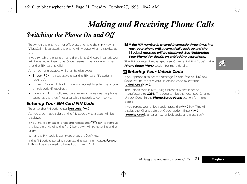 Making and Receiving Phone Calls 21 EnglishMaking and Receiving Phone CallsSwitching the Phone On and OffTo switch the phone on or off, press and hold the S key. If VibraCall™ is selected, the phone will vibrate when it is switched on.If you switch the phone on and there is no SIM card inserted, you will be asked to insert one. Once inserted, the phone will check that the SIM card is valid.A number of messages will then be displayed:•Enter PIN - a request to enter the SIM card PIN code (if required).•Enter Phone Unlock Code  - a request to enter the phone unlock code (if required).•Searching... followed by a network name - as the phone searches and then finds a suitable network to connect to.Entering Your SIM Card PIN CodeTo enter the PIN code, enter AO.As you type in each digit of the PIN code a * character will be displayed.If you make a mistake, press and release the C key to remove the last digit. Holding the C key down will remove the entire entry.When the PIN code is complete press the O key.If the PIN code entered is incorrect, the warning message Wrong PIN will be displayed, followed by Enter PIN.!If the PIN number is entered incorrectly three times in a row, your phone will automatically lock-up and the Blocked message will be displayed. See ‘Unblocking Your Phone’ for details on unblocking your phone.The PIN code can be changed, see ‘Change SIM PIN Code’ in the Phone Setup Menu section for more details.j Entering Your Unlock CodeIf your phone displays the message Enter Phone Unlock Code you must enter your unlocking code by entering BO.The unlock code is a four digit number which is set at manufacture to 1234. The code can be changed, see ‘Change Unlock Code’ in the Phone Setup Menu section for more details.If you forget your unlock code, press the $ key. This will display the ‘Change Unlock Code’ option. Enter O D, enter a new unlock code, and press O.st210_en.bk : usephone.fm5  Page 21  Tuesday, October 27, 1998  10:42 AM