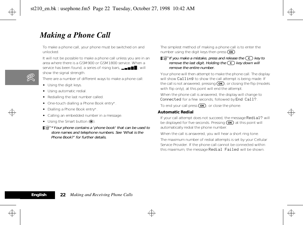 Making and Receiving Phone Calls22EnglishMaking a Phone CallTo make a phone call, your phone must be switched on and unlocked. It will not be possible to make a phone call unless you are in an area where there is a GSM900 or GSM1800 service. When a service has been found, a series of rising bars, x, will show the signal strength.There are a number of different ways to make a phone call:•Using the digit keys.•Using automatic redial.•Redialling the last number called.•One-touch dialling a Phone Book entry*.•Dialling a Phone Book entry*.•Calling an embedded number in a message.•Using the Smart button (=).A*Your phone contains a &apos;phone book&apos; that can be used to store names and telephone numbers. See ‘What is the Phone Book?’ for further details.The simplest method of making a phone call is to enter the number using the digit keys then press O.AIf you make a mistake, press and release the C key to remove the last digit. Holding the C key down will remove the entire number.Your phone will then attempt to make the phone call. The display will show Calling to show the call attempt is being made. If the call is not answered, pressing O, or closing the flip (models with flip only), at this point will end the attempt.When the phone call is answered, the display will change to Connected for a few seconds, followed by End Call?.To end your call press O, or close the phone.Automatic RedialIf your call attempt does not succeed, the message Redial? will be displayed for five seconds. Pressing O at this point will automatically redial the phone number.When the call is answered, you will hear a short ring tone.The maximum number of redial attempts is set by your Cellular Service Provider. If the phone call cannot be connected within this maximum, the message Redial Failed will be shown.st210_en.bk : usephone.fm5  Page 22  Tuesday, October 27, 1998  10:42 AM