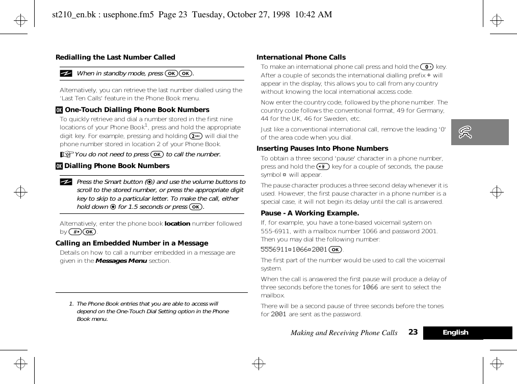 Making and Receiving Phone Calls 23 EnglishRedialling the Last Number CallediWhen in standby mode, press OO.Alternatively, you can retrieve the last number dialled using the ‘Last Ten Calls’ feature in the Phone Book menu.j One-Touch Dialling Phone Book NumbersTo quickly retrieve and dial a number stored in the first nine locations of your Phone Book1, press and hold the appropriate digit key. For example, pressing and holding 2 will dial the phone number stored in location 2 of your Phone Book.AYou do not need to press O to call the number.j Dialling Phone Book NumbersiPress the Smart button (=) and use the volume buttons to scroll to the stored number, or press the appropriate digit key to skip to a particular letter. To make the call, either hold down = for 1.5 seconds or press O.Alternatively, enter the phone book location number followed by &gt;O.Calling an Embedded Number in a MessageDetails on how to call a number embedded in a message are given in the Messages Menu section. 1. The Phone Book entries that you are able to access will depend on the One-Touch Dial Setting option in the Phone Book menu.International Phone CallsTo make an international phone call press and hold the 0 key. After a couple of seconds the international dialling prefix + will appear in the display, this allows you to call from any country without knowing the local international access code.Now enter the country code, followed by the phone number. The country code follows the conventional format, 49 for Germany, 44 for the UK, 46 for Sweden, etc.Just like a conventional international call, remove the leading &apos;0&apos; of the area code when you dial.Inserting Pauses Into Phone NumbersTo obtain a three second &apos;pause&apos; character in a phone number, press and hold the &lt; key for a couple of seconds, the pause symbol Ü will appear.The pause character produces a three second delay whenever it is used. However, the first pause character in a phone number is a special case, it will not begin its delay until the call is answered.Pause - A Working Example.If, for example, you have a tone-based voicemail system on 555-6911, with a mailbox number 1066 and password 2001. Then you may dial the following number:5556911Ü1066Ü2001 O.The first part of the number would be used to call the voicemail system.When the call is answered the first pause will produce a delay of three seconds before the tones for 1066 are sent to select the mailbox.There will be a second pause of three seconds before the tones for 2001 are sent as the password.st210_en.bk : usephone.fm5  Page 23  Tuesday, October 27, 1998  10:42 AM