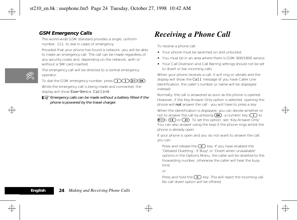 Making and Receiving Phone Calls24EnglishGSM Emergency CallsThe world-wide GSM standard provides a single, uniform number, 112, to dial in cases of emergency.Provided that your phone has found a network, you will be able to make an emergency call. The call can be made regardless of any security codes and, depending on the network, with or without a SIM card inserted.The emergency call will be directed to a central emergency operator.To dial the GSM emergency number, press 112O.While the emergency call is being made and connected, the display will show Emergency Calling .AEmergency calls can be made without a battery fitted if the phone is powered by the travel charger.Receiving a Phone CallTo receive a phone call:•Your phone must be switched on and unlocked.•You must be in an area where there is GSM 900/1800 service.•Your Call Diversion and Call Barring settings should not be set to divert or bar incoming calls.When your phone receives a call, it will ring or vibrate and the display will show the Call message (if you have Caller Line Identification, the caller’s number or name will be displayed instead).Normally, the call is answered as soon as the phone is opened. However, if the Key Answer Only option is selected, opening the phone will not answer the call - you will have to press a key.When the identification is displayed, you can decide whether or not to answer the call by pressing O, a numeric key (1 to 9), &lt; or &gt;. To set this option, see ‘Key Answer Only’. You can also answer using the keys if the phone rings whilst the phone is already open. If your phone is open and you do not want to answer the call, you can:Press and release the C key. If you have enabled the &apos;Detailed Diverting - If Busy&apos; or ‘Divert when unavailable’ options in the Options Menu, the caller will be diverted to the forwarding number, otherwise the caller will hear the busy tone.orPress and hold the C key. This will reject the incoming call. No call divert option will be offered.st210_en.bk : usephone.fm5  Page 24  Tuesday, October 27, 1998  10:42 AM