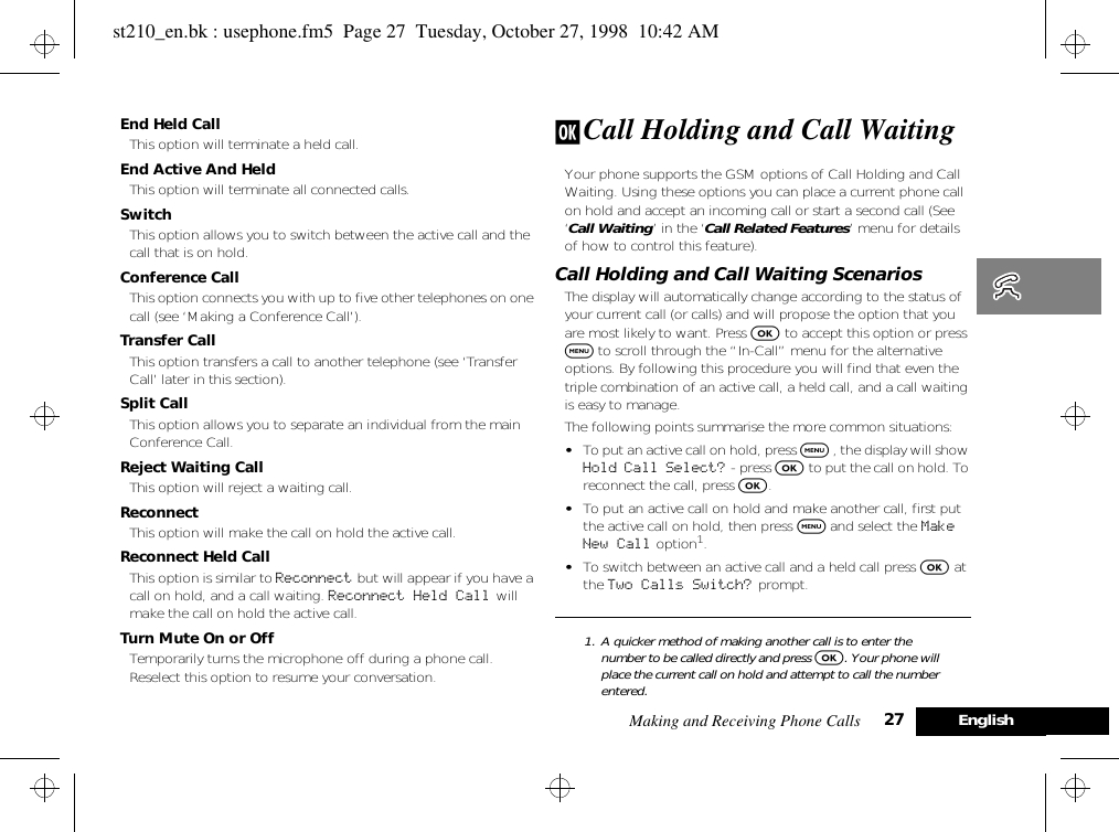 Making and Receiving Phone Calls 27 EnglishEnd Held CallThis option will terminate a held call.End Active And HeldThis option will terminate all connected calls.SwitchThis option allows you to switch between the active call and the call that is on hold.Conference CallThis option connects you with up to five other telephones on one call (see ‘Making a Conference Call’).Transfer CallThis option transfers a call to another telephone (see ‘Transfer Call’ later in this section).Split CallThis option allows you to separate an individual from the main Conference Call.Reject Waiting CallThis option will reject a waiting call.Reconnect This option will make the call on hold the active call.Reconnect Held CallThis option is similar to Reconnect but will appear if you have a call on hold, and a call waiting. Reconnect Held Call  will make the call on hold the active call.Turn Mute On or OffTemporarily turns the microphone off during a phone call. Reselect this option to resume your conversation.j Call Holding and Call WaitingYour phone supports the GSM options of Call Holding and Call Waiting. Using these options you can place a current phone call on hold and accept an incoming call or start a second call (See ‘Call Waiting’ in the ‘Call Related Features’ menu for details of how to control this feature).Call Holding and Call Waiting ScenariosThe display will automatically change according to the status of your current call (or calls) and will propose the option that you are most likely to want. Press O to accept this option or press $ to scroll through the “In-Call” menu for the alternative options. By following this procedure you will find that even the triple combination of an active call, a held call, and a call waiting is easy to manage.The following points summarise the more common situations:•To put an active call on hold, press $ , the display will show Hold Call Select?  - press O to put the call on hold. To reconnect the call, press O.•To put an active call on hold and make another call, first put the active call on hold, then press $ and select the Make New Call option1.•To switch between an active call and a held call press O at the Two Calls Switch? prompt.1. A quicker method of making another call is to enter the number to be called directly and press O. Your phone will place the current call on hold and attempt to call the number entered.st210_en.bk : usephone.fm5  Page 27  Tuesday, October 27, 1998  10:42 AM