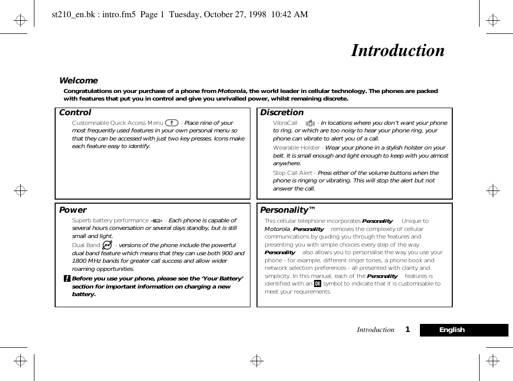 Introduction 1EnglishIntroductionWelcomeCongratulations on your purchase of a phone from Motorola, the world leader in cellular technology. The phones are packed with features that put you in control and give you unrivalled power, whilst remaining discrete.Control• Customisable Quick Access Menu E - Place nine of your most frequently used features in your own personal menu so that they can be accessed with just two key presses. Icons make each feature easy to identify.Power• Superb battery performance G - Each phone is capable of several hours conversation or several days standby, but is still small and light.• Dual Band   - versions of the phone include the powerful dual band feature which means that they can use both 900 and 1800 MHz bands for greater call success and allow wider roaming opportunities.!Before you use your phone, please see the ‘Your Battery’ section for important information on charging a new battery.Discretion• VibraCall™ L - In locations where you don’t want your phone to ring, or which are too noisy to hear your phone ring, your phone can vibrate to alert you of a call.• Wearable Holster - Wear your phone in a stylish holster on your belt. It is small enough and light enough to keep with you almost anywhere.• Stop Call Alert - Press either of the volume buttons when the phone is ringing or vibrating. This will stop the alert but not answer the call.Personality™This cellular telephone incorporates Personality™. Unique to Motorola, Personality™ removes the complexity of cellular communications by guiding you through the features and presenting you with simple choices every step of the way. Personality™ also allows you to personalise the way you use your phone - for example, different ringer tones, a phone book and network selection preferences - all presented with clarity and simplicity. In this manual, each of the Personality™ features is identified with an j symbol to indicate that it is customisable to meet your requirements.st210_en.bk : intro.fm5  Page 1  Tuesday, October 27, 1998  10:42 AM