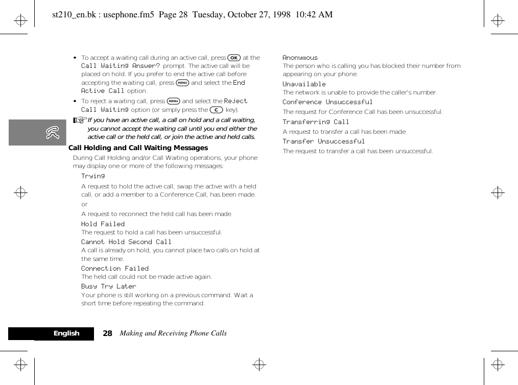 Making and Receiving Phone Calls28English•To accept a waiting call during an active call, press O at the Call Waiting Answer?  prompt. The active call will be placed on hold. If you prefer to end the active call before accepting the waiting call, press $ and select the End Active Call option.•To reject a waiting call, press $ and select the Reject Call Waiting option (or simply press the C key).AIf you have an active call, a call on hold and a call waiting, you cannot accept the waiting call until you end either the active call or the held call, or join the active and held calls.Call Holding and Call Waiting MessagesDuring Call Holding and/or Call Waiting operations, your phone may display one or more of the following messages:TryingA request to hold the active call, swap the active with a held call, or add a member to a Conference Call, has been made.orA request to reconnect the held call has been made.Hold FailedThe request to hold a call has been unsuccessful.Cannot Hold Second CallA call is already on hold, you cannot place two calls on hold at the same time.Connection FailedThe held call could not be made active again.Busy Try LaterYour phone is still working on a previous command. Wait a short time before repeating the command.AnonymousThe person who is calling you has blocked their number from appearing on your phone.UnavailableThe network is unable to provide the caller’s number.Conference UnsuccessfulThe request for Conference Call has been unsuccessful.Transferring CallA request to transfer a call has been made.Transfer UnsuccessfulThe request to transfer a call has been unsuccessful.st210_en.bk : usephone.fm5  Page 28  Tuesday, October 27, 1998  10:42 AM