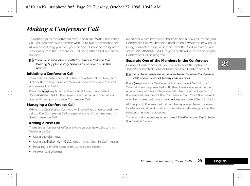 Making and Receiving Phone Calls 29 EnglishMaking a Conference CallThis option joins the active call with a held call. With Conference Call, you can have a conference with up to five other telephones. At any time during your call, you can add, disconnect or separate individuals from the Conference Call using other “In-Call” menu options. AYou must subscribe to both Conference Call and Call Waiting Supplementary Services to be able to use this feature.Initiating a Conference CallTo initiate a Conference Call, place the active call on hold, and dial another phone number. You will then have one active call and one call on hold.Press the $ key to enter the “In-Call” menu and select Conference Call. The currently active call and the call on hold will then join into one Conference Call.Managing a Conference CallWhile in a Conference Call, you will have the option to add new calls to the Conference Call or separate one of the members from the Conference Call.Adding a New CallThere are a number of different ways to add new calls to the Conference Call:•Using the digit keys.•Using the Make New Call option from the “In-Call” menu.•Recalling a Phone Book Entry using Quick Access.•Answer Call Waiting.No matter which method is chosen to add a new call, the original Conference Call will be first placed on hold while the new call is being connected. You must then enter the “In-Call” menu and select Conference Call to join the New Call with the original Conference Call in progress.Separate One of the Members in the ConferenceDuring a Conference Call, you will also have the option to separate a selected member from the main Conference Call.AIn order to separate a member from the main Conference Call, there must not be any calls on hold.Press $ during a Conference Call and select Split Call. You will then be presented with the phone number or name of all members of the Conference Call. Use the scroll keys to find the selected member of the Conference Call. Once the desired member is selected, press the O key and select Split Call.At this point, the selected call will be separated from the main Conference Call and private conversation between you and the selected member is possible.To re-join all the parties again, select Conference Call from the “In-Call” menu.st210_en.bk : usephone.fm5  Page 29  Tuesday, October 27, 1998  10:42 AM