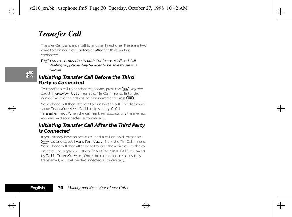 Making and Receiving Phone Calls30EnglishTransfer Call Transfer Call transfers a call to another telephone. There are two ways to transfer a call; before or after the third party is connected.AYou must subscribe to both Conference Call and Call Waiting Supplementary Services to be able to use this feature. Initiating Transfer Call Before the Third Party is ConnectedTo transfer a call to another telephone, press the $ key and select Transfer Call from the “In-Call” menu. Enter the number where the call will be transferred and press O. Your phone will then attempt to transfer the call. The display will show Transferring Call  followed by Call Transferred. When the call has been successfully transferred, you will be disconnected automatically. Initiating Transfer Call After the Third Party is ConnectedIf you already have an active call and a call on hold, press the $ key and select Transfer Call from the “In-Call” menu. Your phone will then attempt to transfer the active call to the call on hold. The display will show Transferring Call followed by Call Transferred. Once the call has been successfully transferred, you will be disconnected automatically.st210_en.bk : usephone.fm5  Page 30  Tuesday, October 27, 1998  10:42 AM