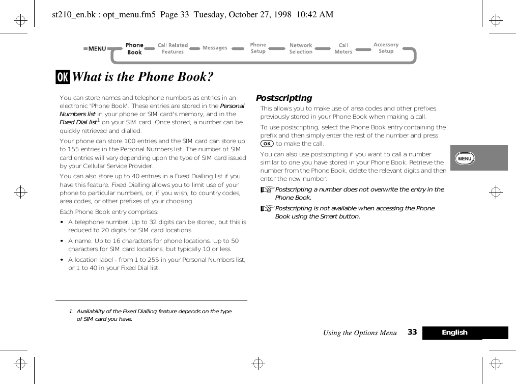 Using the Options Menu 33 Englishj What is the Phone Book?You can store names and telephone numbers as entries in an electronic &apos;Phone Book&apos;. These entries are stored in the Personal Numbers list in your phone or SIM card&apos;s memory, and in the Fixed Dial list1 on your SIM card. Once stored, a number can be quickly retrieved and dialled.Your phone can store 100 entries and the SIM card can store up to 155 entries in the Personal Numbers list. The number of SIM card entries will vary depending upon the type of SIM card issued by your Cellular Service Provider.You can also store up to 40 entries in a Fixed Dialling list if you have this feature. Fixed Dialling allows you to limit use of your phone to particular numbers, or, if you wish, to country codes, area codes, or other prefixes of your choosing.Each Phone Book entry comprises:•A telephone number. Up to 32 digits can be stored, but this is reduced to 20 digits for SIM card locations.•A name. Up to 16 characters for phone locations. Up to 50 characters for SIM card locations, but typically 10 or less.•A location label - from 1 to 255 in your Personal Numbers list, or 1 to 40 in your Fixed Dial list.1. Availability of the Fixed Dialling feature depends on the type of SIM card you have.PostscriptingThis allows you to make use of area codes and other prefixes previously stored in your Phone Book when making a call.To use postscripting, select the Phone Book entry containing the prefix and then simply enter the rest of the number and press O to make the call.You can also use postscripting if you want to call a number similar to one you have stored in your Phone Book. Retrieve the number from the Phone Book, delete the relevant digits and then enter the new number.APostscripting a number does not overwrite the entry in the Phone Book.APostscripting is not available when accessing the Phone Book using the Smart button.st210_en.bk : opt_menu.fm5  Page 33  Tuesday, October 27, 1998  10:42 AM