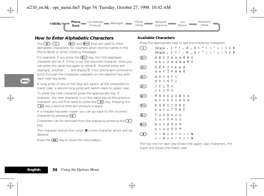 Using the Options Menu34EnglishHow to Enter Alphabetic CharactersThe 0, 1,... ...,8 and 9 keys are used to enter alphabetic characters, for example when storing names in the Phone Book or when creating messages.For example, if you press the 5 key, the first displayed character will be J. If this is not the required character, then you can press the same key again to show K. Another press will display L, another...  ...will display 5. Your phone will continue to scroll through the characters available on the selected key with each new key press.A long press of any of the keys will switch all the characters to lower case, a second long press will switch back to upper case.To enter the next character press the appropriate key. If, however, the next character is on the same key as the previous character you will first need to press the &gt; key. Pressing the &gt; key a second time will produce a space.If a mistake has been made, you can go back to the incorrect character by pressing &lt;.Characters can be removed from the display by pressing the C key.The character before the cursor (Ö) is the character which will be deleted.Press the O key to store the information.Available CharactersPress the appropriate keys to get the following characters:1Space . 1 ? ! , Ÿ Ä &amp; : &quot; ( ) &apos; ` @ % ¡ ¢Space . 1 ? ! , Ÿ Ä &amp; : &quot; ( ) &apos; ` @ % ¡ ¢2A B C 2 [ ® ± ¼ ¾ ©a b c 2 { ¯ ± ½ ¾ ©3D E F 3 ° ¿ ¤ ² d e f 3 ° ¥ ¤ ²4G H I 4 À §g h i 4 À §5J K L 5 Áj k l 5 Á6M N O 6 ] \ « ¨ µm n o 6 } | ¬ ¨ µ7P Q R S 7 Â ¾ ¸p q r s 7 Â ¾ ¸8T U V 8 ¹ ^ ¦t u v 8 ¹ ~ ¦9W X Y Z 9 º ·w x y z 9 º ·0+ - 0 x * / = &gt; &lt; #+ - 0 x * / = &gt; &lt; #The top line for each key shows the upper case characters, the lower line shows the lower case.st210_en.bk : opt_menu.fm5  Page 34  Tuesday, October 27, 1998  10:42 AM