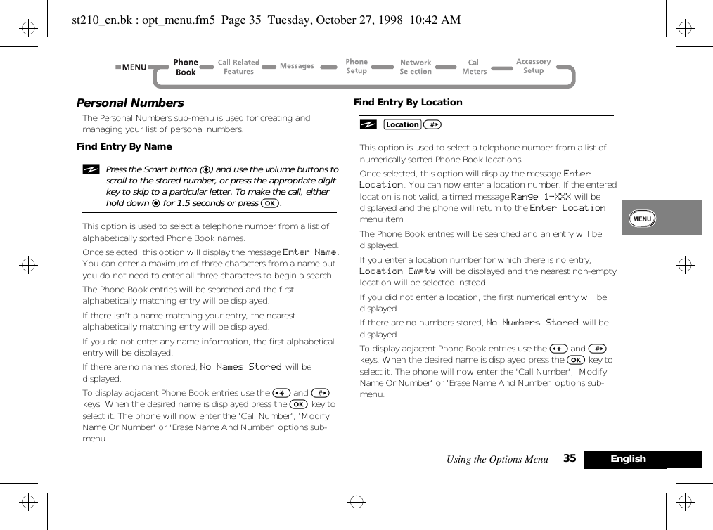 Using the Options Menu 35 EnglishPersonal NumbersThe Personal Numbers sub-menu is used for creating and managing your list of personal numbers.Find Entry By NameiPress the Smart button (=) and use the volume buttons to scroll to the stored number, or press the appropriate digit key to skip to a particular letter. To make the call, either hold down = for 1.5 seconds or press O.This option is used to select a telephone number from a list of alphabetically sorted Phone Book names.Once selected, this option will display the message Enter Name. You can enter a maximum of three characters from a name but you do not need to enter all three characters to begin a search.The Phone Book entries will be searched and the first alphabetically matching entry will be displayed.If there isn’t a name matching your entry, the nearest alphabetically matching entry will be displayed.If you do not enter any name information, the first alphabetical entry will be displayed.If there are no names stored, No Names Stored will be displayed.To display adjacent Phone Book entries use the &lt; and &gt; keys. When the desired name is displayed press the O key to select it. The phone will now enter the &apos;Call Number&apos;, &apos;Modify Name Or Number&apos; or &apos;Erase Name And Number&apos; options sub-menu.Find Entry By LocationiG&gt; This option is used to select a telephone number from a list of numerically sorted Phone Book locations.Once selected, this option will display the message Enter Location. You can now enter a location number. If the entered location is not valid, a timed message Range 1-XXX will be displayed and the phone will return to the Enter Location menu item.The Phone Book entries will be searched and an entry will be displayed.If you enter a location number for which there is no entry, Location Empty will be displayed and the nearest non-empty location will be selected instead.If you did not enter a location, the first numerical entry will be displayed.If there are no numbers stored, No Numbers Stored  will be displayed.To display adjacent Phone Book entries use the &lt; and &gt; keys. When the desired name is displayed press the O key to select it. The phone will now enter the &apos;Call Number&apos;, &apos;Modify Name Or Number&apos; or &apos;Erase Name And Number&apos; options sub-menu.st210_en.bk : opt_menu.fm5  Page 35  Tuesday, October 27, 1998  10:42 AM