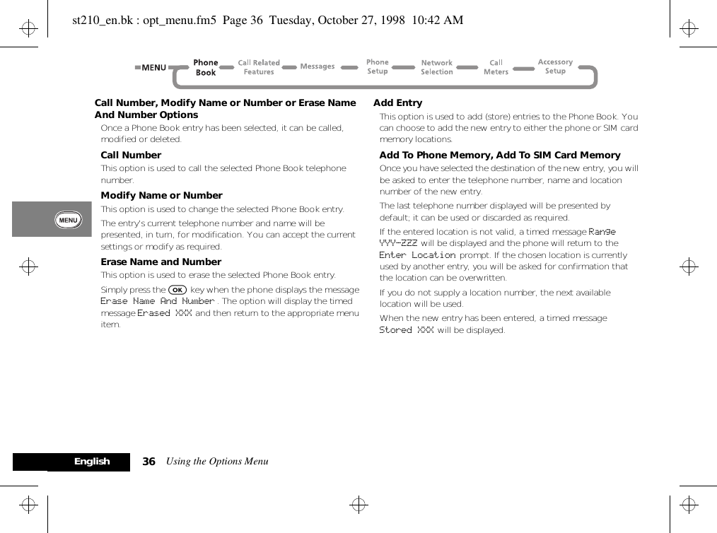 Using the Options Menu36EnglishCall Number, Modify Name or Number or Erase Name And Number OptionsOnce a Phone Book entry has been selected, it can be called, modified or deleted.Call NumberThis option is used to call the selected Phone Book telephone number.Modify Name or NumberThis option is used to change the selected Phone Book entry.The entry’s current telephone number and name will be presented, in turn, for modification. You can accept the current settings or modify as required.Erase Name and NumberThis option is used to erase the selected Phone Book entry.Simply press the O key when the phone displays the message Erase Name And Number . The option will display the timed message Erased XXX and then return to the appropriate menu item.Add EntryThis option is used to add (store) entries to the Phone Book. You can choose to add the new entry to either the phone or SIM card memory locations.Add To Phone Memory, Add To SIM Card MemoryOnce you have selected the destination of the new entry, you will be asked to enter the telephone number, name and location number of the new entry.The last telephone number displayed will be presented by default; it can be used or discarded as required.If the entered location is not valid, a timed message Range YYY-ZZZ will be displayed and the phone will return to the Enter Location prompt. If the chosen location is currently used by another entry, you will be asked for confirmation that the location can be overwritten.If you do not supply a location number, the next available location will be used.When the new entry has been entered, a timed message Stored XXX will be displayed.st210_en.bk : opt_menu.fm5  Page 36  Tuesday, October 27, 1998  10:42 AM