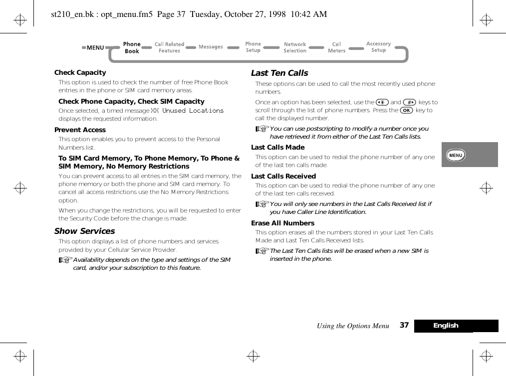 Using the Options Menu 37 EnglishCheck CapacityThis option is used to check the number of free Phone Book entries in the phone or SIM card memory areas.Check Phone Capacity, Check SIM CapacityOnce selected, a timed message XX Unused Locations  displays the requested information.Prevent AccessThis option enables you to prevent access to the Personal Numbers list.To SIM Card Memory, To Phone Memory, To Phone &amp; SIM Memory, No Memory RestrictionsYou can prevent access to all entries in the SIM card memory, the phone memory or both the phone and SIM card memory. To cancel all access restrictions use the No Memory Restrictions option.When you change the restrictions, you will be requested to enter the Security Code before the change is made.Show ServicesThis option displays a list of phone numbers and services provided by your Cellular Service Provider.AAvailability depends on the type and settings of the SIM card, and/or your subscription to this feature.Last Ten CallsThese options can be used to call the most recently used phone numbers.Once an option has been selected, use the &lt; and &gt; keys to scroll through the list of phone numbers. Press the O key to call the displayed number.AYou can use postscripting to modify a number once you have retrieved it from either of the Last Ten Calls lists.Last Calls MadeThis option can be used to redial the phone number of any one of the last ten calls made.Last Calls ReceivedThis option can be used to redial the phone number of any one of the last ten calls received.AYou will only see numbers in the Last Calls Received list if you have Caller Line Identification.Erase All NumbersThis option erases all the numbers stored in your Last Ten Calls Made and Last Ten Calls Received lists.AThe Last Ten Calls lists will be erased when a new SIM is inserted in the phone.st210_en.bk : opt_menu.fm5  Page 37  Tuesday, October 27, 1998  10:42 AM