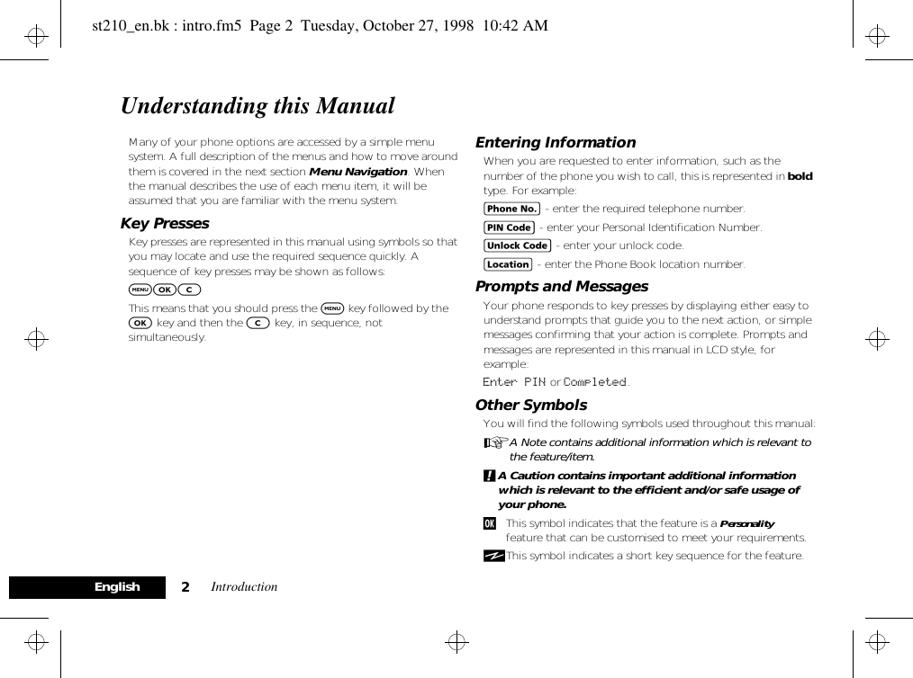 Introduction2EnglishUnderstanding this ManualMany of your phone options are accessed by a simple menu system. A full description of the menus and how to move around them is covered in the next section Menu Navigation. When the manual describes the use of each menu item, it will be assumed that you are familiar with the menu system.Key PressesKey presses are represented in this manual using symbols so that you may locate and use the required sequence quickly. A sequence of key presses may be shown as follows:$OCThis means that you should press the $ key followed by the O key and then the C key, in sequence, not simultaneously.Entering InformationWhen you are requested to enter information, such as the number of the phone you wish to call, this is represented in bold type. For example:C - enter the required telephone number.A - enter your Personal Identification Number.B - enter your unlock code.G - enter the Phone Book location number.Prompts and MessagesYour phone responds to key presses by displaying either easy to understand prompts that guide you to the next action, or simple messages confirming that your action is complete. Prompts and messages are represented in this manual in LCD style, for example:Enter PIN or Completed.Other SymbolsYou will find the following symbols used throughout this manual:AA Note contains additional information which is relevant to the feature/item.!A Caution contains important additional information which is relevant to the efficient and/or safe usage of your phone.jThis symbol indicates that the feature is a Personality™ feature that can be customised to meet your requirements.iThis symbol indicates a short key sequence for the feature.st210_en.bk : intro.fm5  Page 2  Tuesday, October 27, 1998  10:42 AM