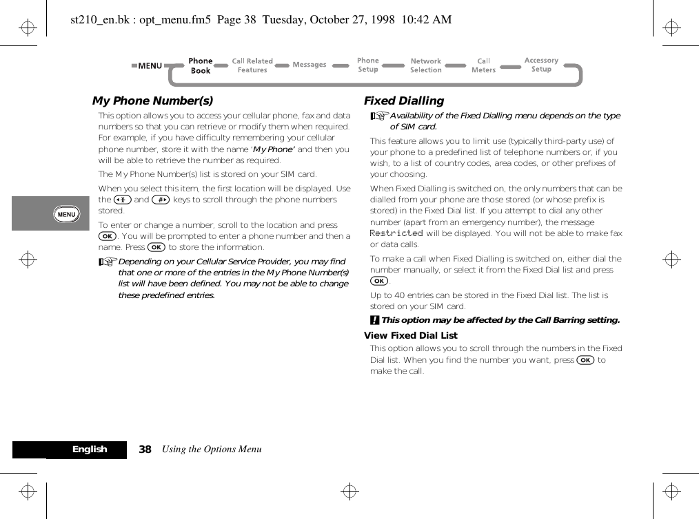 Using the Options Menu38EnglishMy Phone Number(s)This option allows you to access your cellular phone, fax and data numbers so that you can retrieve or modify them when required. For example, if you have difficulty remembering your cellular phone number, store it with the name ‘My Phone’ and then you will be able to retrieve the number as required.The My Phone Number(s) list is stored on your SIM card.When you select this item, the first location will be displayed. Use the &lt; and &gt; keys to scroll through the phone numbers stored.To enter or change a number, scroll to the location and press O. You will be prompted to enter a phone number and then a name. Press O to store the information.ADepending on your Cellular Service Provider, you may find that one or more of the entries in the My Phone Number(s) list will have been defined. You may not be able to change these predefined entries.Fixed DiallingAAvailability of the Fixed Dialling menu depends on the type of SIM card.This feature allows you to limit use (typically third-party use) of your phone to a predefined list of telephone numbers or, if you wish, to a list of country codes, area codes, or other prefixes of your choosing.When Fixed Dialling is switched on, the only numbers that can be dialled from your phone are those stored (or whose prefix is stored) in the Fixed Dial list. If you attempt to dial any other number (apart from an emergency number), the message Restricted will be displayed. You will not be able to make fax or data calls.To make a call when Fixed Dialling is switched on, either dial the number manually, or select it from the Fixed Dial list and press O.Up to 40 entries can be stored in the Fixed Dial list. The list is stored on your SIM card.!This option may be affected by the Call Barring setting.View Fixed Dial ListThis option allows you to scroll through the numbers in the Fixed Dial list. When you find the number you want, press O to make the call.st210_en.bk : opt_menu.fm5  Page 38  Tuesday, October 27, 1998  10:42 AM