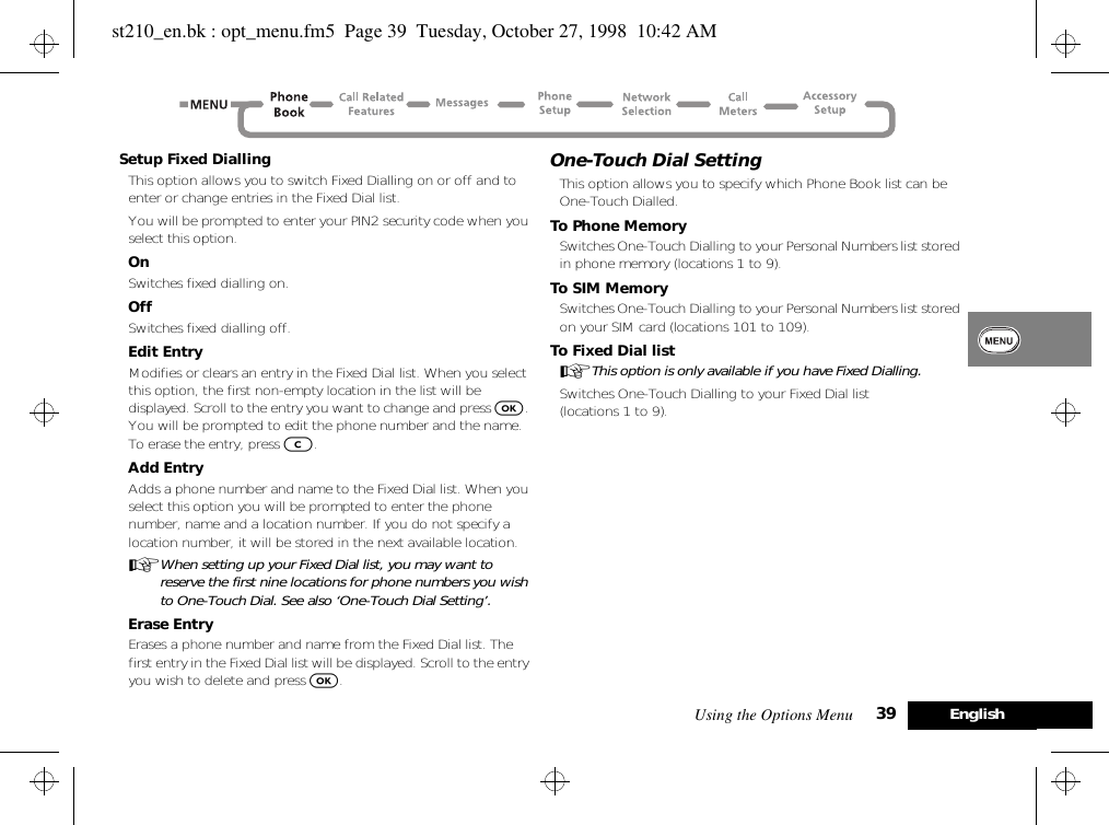 Using the Options Menu 39 EnglishSetup Fixed DiallingThis option allows you to switch Fixed Dialling on or off and to enter or change entries in the Fixed Dial list.You will be prompted to enter your PIN2 security code when you select this option.OnSwitches fixed dialling on.OffSwitches fixed dialling off.Edit EntryModifies or clears an entry in the Fixed Dial list. When you select this option, the first non-empty location in the list will be displayed. Scroll to the entry you want to change and press O. You will be prompted to edit the phone number and the name. To erase the entry, press C.Add EntryAdds a phone number and name to the Fixed Dial list. When you select this option you will be prompted to enter the phone number, name and a location number. If you do not specify a location number, it will be stored in the next available location.AWhen setting up your Fixed Dial list, you may want to reserve the first nine locations for phone numbers you wish to One-Touch Dial. See also ‘One-Touch Dial Setting’.Erase EntryErases a phone number and name from the Fixed Dial list. The first entry in the Fixed Dial list will be displayed. Scroll to the entry you wish to delete and press O.One-Touch Dial SettingThis option allows you to specify which Phone Book list can be One-Touch Dialled.To Phone MemorySwitches One-Touch Dialling to your Personal Numbers list stored in phone memory (locations 1 to 9).To SIM MemorySwitches One-Touch Dialling to your Personal Numbers list stored on your SIM card (locations 101 to 109).To Fixed Dial listAThis option is only available if you have Fixed Dialling.Switches One-Touch Dialling to your Fixed Dial list (locations 1 to 9).st210_en.bk : opt_menu.fm5  Page 39  Tuesday, October 27, 1998  10:42 AM