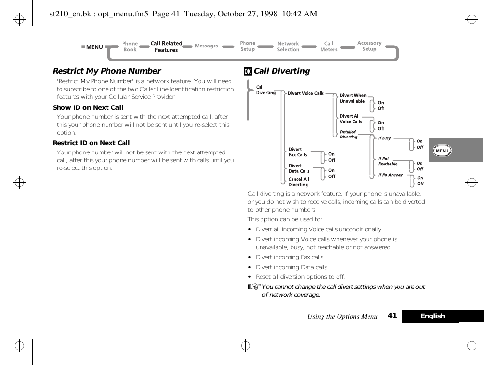 Using the Options Menu 41 EnglishRestrict My Phone Number&apos;Restrict My Phone Number&apos; is a network feature. You will need to subscribe to one of the two Caller Line Identification restriction features with your Cellular Service Provider.Show ID on Next CallYour phone number is sent with the next attempted call, after this your phone number will not be sent until you re-select this option.Restrict ID on Next CallYour phone number will not be sent with the next attempted call, after this your phone number will be sent with calls until you re-select this option.j Call DivertingCall diverting is a network feature. If your phone is unavailable, or you do not wish to receive calls, incoming calls can be diverted to other phone numbers.This option can be used to:•Divert all incoming Voice calls unconditionally.•Divert incoming Voice calls whenever your phone is unavailable, busy, not reachable or not answered.•Divert incoming Fax calls.•Divert incoming Data calls.•Reset all diversion options to off.AYou cannot change the call divert settings when you are out of network coverage.st210_en.bk : opt_menu.fm5  Page 41  Tuesday, October 27, 1998  10:42 AM