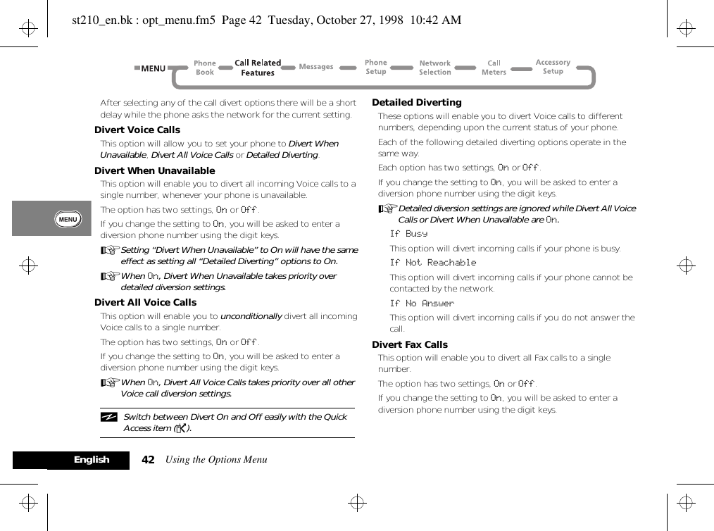 Using the Options Menu42EnglishAfter selecting any of the call divert options there will be a short delay while the phone asks the network for the current setting.Divert Voice CallsThis option will allow you to set your phone to Divert When Unavailable, Divert All Voice Calls or Detailed Diverting.Divert When UnavailableThis option will enable you to divert all incoming Voice calls to a single number, whenever your phone is unavailable.The option has two settings, On or Off.If you change the setting to On, you will be asked to enter a diversion phone number using the digit keys.ASetting “Divert When Unavailable” to On will have the same effect as setting all “Detailed Diverting” options to On.AWhen On, Divert When Unavailable takes priority over detailed diversion settings.Divert All Voice CallsThis option will enable you to unconditionally divert all incoming Voice calls to a single number.The option has two settings, On or Off.If you change the setting to On, you will be asked to enter a diversion phone number using the digit keys.AWhen On, Divert All Voice Calls takes priority over all other Voice call diversion settings.iSwitch between Divert On and Off easily with the Quick Access item (P).Detailed DivertingThese options will enable you to divert Voice calls to different numbers, depending upon the current status of your phone.Each of the following detailed diverting options operate in the same way.Each option has two settings, On or Off.If you change the setting to On, you will be asked to enter a diversion phone number using the digit keys.ADetailed diversion settings are ignored while Divert All Voice Calls or Divert When Unavailable are On.If BusyThis option will divert incoming calls if your phone is busy.If Not ReachableThis option will divert incoming calls if your phone cannot be contacted by the network.If No AnswerThis option will divert incoming calls if you do not answer the call.Divert Fax CallsThis option will enable you to divert all Fax calls to a single number.The option has two settings, On or Off.If you change the setting to On, you will be asked to enter a diversion phone number using the digit keys.st210_en.bk : opt_menu.fm5  Page 42  Tuesday, October 27, 1998  10:42 AM