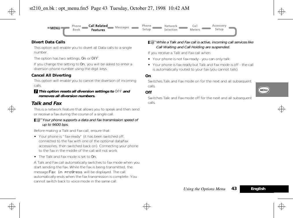 Using the Options Menu 43 EnglishDivert Data CallsThis option will enable you to divert all Data calls to a single number.The option has two settings, On or Off.If you change the setting to On, you will be asked to enter a diversion phone number using the digit keys.Cancel All DivertingThis option will enable you to cancel the diversion of incoming calls.!This option resets all diversion settings to Off and removes all diversion numbers.Talk and FaxThis is a network feature that allows you to speak and then send or receive a fax during the course of a single call.AYour phone supports a data and fax transmission speed of up to 9600 bps.Before making a Talk and Fax call, ensure that:•Your phone is “fax-ready” (it has been switched off, connected to the fax with one of the optional data/fax accessories, then switched back on). Connecting your phone to the fax in the middle of the call will not work.•The Talk and Fax mode is set to On.A Talk and Fax call automatically switches to fax mode when you start sending the fax. While the fax is being transmitted, the message Fax in progress will be displayed. The call automatically ends when the fax transmission is complete. You cannot switch back to voice mode in the same call.AWhile a Talk and Fax call is active, incoming call services like Call Waiting and Call Holding are suspended.If you receive a Talk and Fax call when:•Your phone is not fax-ready - you can only talk.•Your phone is fax-ready but Talk and Fax mode is off - the call is automatically routed to your fax (you cannot talk).OnSwitches Talk and Fax mode on for the next and all subsequent calls.OffSwitches Talk and Fax mode off for the next and all subsequent calls.st210_en.bk : opt_menu.fm5  Page 43  Tuesday, October 27, 1998  10:42 AM