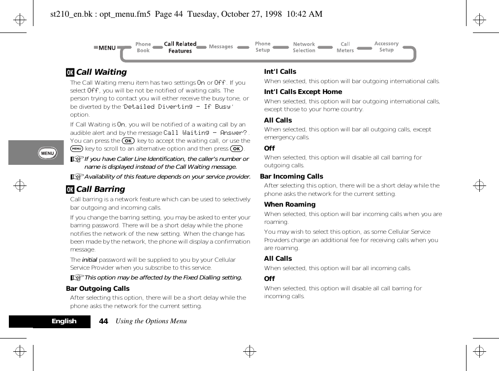 Using the Options Menu44Englishj Call WaitingThe Call Waiting menu item has two settings On or Off. If you select Off, you will be not be notified of waiting calls. The person trying to contact you will either receive the busy tone, or be diverted by the ‘Detailed Diverting - If Busy ’ option.If Call Waiting is On, you will be notified of a waiting call by an audible alert and by the message Call Waiting - Answer? . You can press the O key to accept the waiting call, or use the $ key to scroll to an alternative option and then press O.AIf you have Caller Line Identification, the caller’s number or name is displayed instead of the Call Waiting message.AAvailability of this feature depends on your service provider.j Call BarringCall barring is a network feature which can be used to selectively bar outgoing and incoming calls.If you change the barring setting, you may be asked to enter your barring password. There will be a short delay while the phone notifies the network of the new setting. When the change has been made by the network, the phone will display a confirmation message.The initial password will be supplied to you by your Cellular Service Provider when you subscribe to this service.AThis option may be affected by the Fixed Dialling setting.Bar Outgoing CallsAfter selecting this option, there will be a short delay while the phone asks the network for the current setting.Int&apos;l CallsWhen selected, this option will bar outgoing international calls.Int&apos;l Calls Except HomeWhen selected, this option will bar outgoing international calls, except those to your home country.All CallsWhen selected, this option will bar all outgoing calls, except emergency calls.OffWhen selected, this option will disable all call barring for outgoing calls.Bar Incoming CallsAfter selecting this option, there will be a short delay while the phone asks the network for the current setting.When RoamingWhen selected, this option will bar incoming calls when you are roaming.You may wish to select this option, as some Cellular Service Providers charge an additional fee for receiving calls when you are roaming.All CallsWhen selected, this option will bar all incoming calls.OffWhen selected, this option will disable all call barring for incoming calls.st210_en.bk : opt_menu.fm5  Page 44  Tuesday, October 27, 1998  10:42 AM