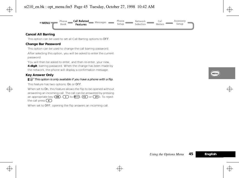 Using the Options Menu 45 EnglishCancel All BarringThis option can be used to set all Call Barring options to Off.Change Bar PasswordThis option can be used to change the call barring password.After selecting this option, you will be asked to enter the current password.You will then be asked to enter, and then re-enter, your new, 4 digit, barring password. When the change has been made by the network, the phone will display a confirmation message.Key Answer OnlyAThis option is only available if you have a phone with a flip.This feature has two options: On or Off.When set to On, this feature allows the flip to be opened without answering an incoming call. The call can be answered by pressing an appropriate key (O, 1 to 9, &lt; or &gt;). To reject the call press C.When set to Off, opening the flip answers an incoming call.st210_en.bk : opt_menu.fm5  Page 45  Tuesday, October 27, 1998  10:42 AM