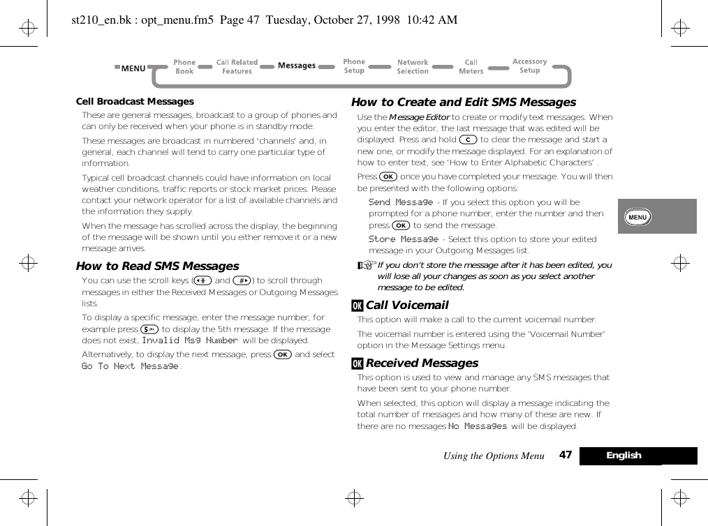 Using the Options Menu 47 EnglishCell Broadcast MessagesThese are general messages, broadcast to a group of phones and can only be received when your phone is in standby mode.These messages are broadcast in numbered &apos;channels&apos; and, in general, each channel will tend to carry one particular type of information.Typical cell broadcast channels could have information on local weather conditions, traffic reports or stock market prices. Please contact your network operator for a list of available channels and the information they supply.When the message has scrolled across the display, the beginning of the message will be shown until you either remove it or a new message arrives.How to Read SMS MessagesYou can use the scroll keys (&lt; and &gt;) to scroll through messages in either the Received Messages or Outgoing Messages lists.To display a specific message, enter the message number, for example press 5 to display the 5th message. If the message does not exist, Invalid Msg Number will be displayed.Alternatively, to display the next message, press O and select Go To Next Message .How to Create and Edit SMS MessagesUse the Message Editor to create or modify text messages. When you enter the editor, the last message that was edited will be displayed. Press and hold C to clear the message and start a new one, or modify the message displayed. For an explanation of how to enter text, see ‘How to Enter Alphabetic Characters’ .Press O once you have completed your message. You will then be presented with the following options:Send Message - If you select this option you will be prompted for a phone number, enter the number and then press O to send the message.Store Message - Select this option to store your edited message in your Outgoing Messages list.AIf you don’t store the message after it has been edited, you will lose all your changes as soon as you select another message to be edited.j Call VoicemailThis option will make a call to the current voicemail number. The voicemail number is entered using the ‘Voicemail Number’ option in the Message Settings menu.j Received MessagesThis option is used to view and manage any SMS messages that have been sent to your phone number.When selected, this option will display a message indicating the total number of messages and how many of these are new. If there are no messages No Messages will be displayed.st210_en.bk : opt_menu.fm5  Page 47  Tuesday, October 27, 1998  10:42 AM