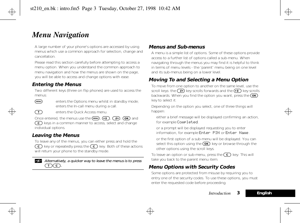 Introduction 3EnglishMenu NavigationA large number of your phone&apos;s options are accessed by using menus which use a common approach for selection, change and cancellation.Please read this section carefully before attempting to access a menu option. When you understand the common approach to menu navigation and how the menus are shown on the page, you will be able to access and change options with ease.Entering the MenusTwo different keys (three on flip phones) are used to access the menus:$enters the Options menu whilst in standby mode; enters the In-call menu during a call.Eenters the Quick Access menu.Once entered, the menus use the $, &lt;, &gt;, O and C keys in a common manner to access, select and change individual options.Leaving the MenusTo leave any of the menus, you can either press and hold the C key or repeatedly press the C key. Both of these actions will return your phone to the standby mode.iAlternatively, a quicker way to leave the menus is to press EC.Menus and Sub-menusA menu is a simple list of options. Some of these options provide access to a further list of options called a sub-menu. When navigating through the menus you may find it is helpful to think in terms of menu levels - the ‘parent’ menu being on one level and its sub-menus being on a lower level.Moving To and Selecting a Menu OptionTo move from one option to another on the same level, use the scroll keys: the &gt; key scrolls forwards and the &lt; key scrolls backwards. When you find the option you want, press the O key to select it.Depending on the option you select, one of three things will happen:• either a brief message will be displayed confirming an action, for example Completed.• or a prompt will be displayed requesting you to enter information, for example Enter PIN or Enter Name.• or the first option of a sub-menu will be displayed. You can select this option using the O key or browse through the other options using the scroll keys.To leave an option or sub-menu, press the C key. This will take you back to the parent menu item.Menu Options with Security CodesSome options are protected from misuse by requiring you to entry one of the security codes. To use these options, you must enter the requested code before proceeding.st210_en.bk : intro.fm5  Page 3  Tuesday, October 27, 1998  10:42 AM