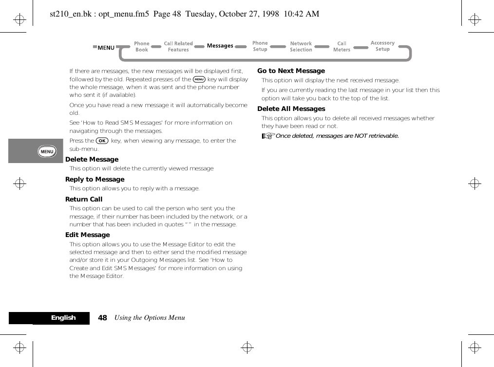 Using the Options Menu48EnglishIf there are messages, the new messages will be displayed first, followed by the old. Repeated presses of the $ key will display the whole message, when it was sent and the phone number who sent it (if available).Once you have read a new message it will automatically become old.See ‘How to Read SMS Messages’ for more information on navigating through the messages.Press the O key, when viewing any message, to enter the sub-menu.Delete MessageThis option will delete the currently viewed messageReply to MessageThis option allows you to reply with a message.Return CallThis option can be used to call the person who sent you the message, if their number has been included by the network, or a number that has been included in quotes “” in the message.Edit MessageThis option allows you to use the Message Editor to edit the selected message and then to either send the modified message and/or store it in your Outgoing Messages list. See ‘How to Create and Edit SMS Messages’ for more information on using the Message Editor.Go to Next MessageThis option will display the next received message.If you are currently reading the last message in your list then this option will take you back to the top of the list.Delete All MessagesThis option allows you to delete all received messages whether they have been read or not.AOnce deleted, messages are NOT retrievable.st210_en.bk : opt_menu.fm5  Page 48  Tuesday, October 27, 1998  10:42 AM