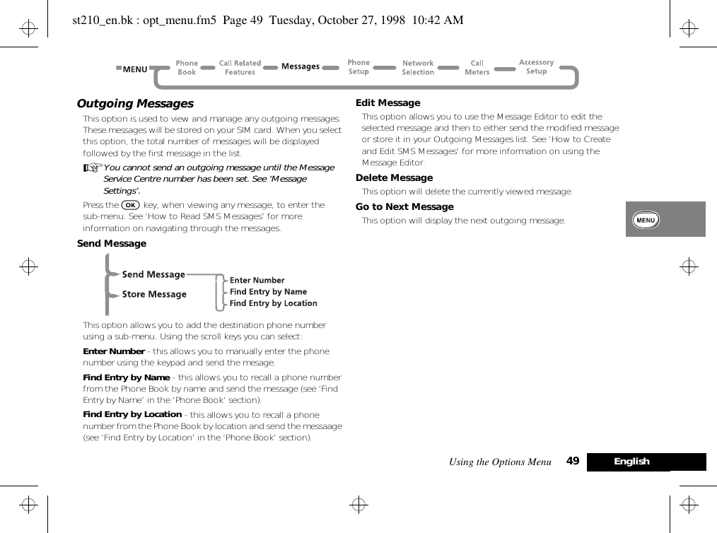 Using the Options Menu 49 EnglishOutgoing MessagesThis option is used to view and manage any outgoing messages. These messages will be stored on your SIM card. When you select this option, the total number of messages will be displayed followed by the first message in the list.AYou cannot send an outgoing message until the Message Service Centre number has been set. See ‘Message Settings’.Press the O key, when viewing any message, to enter thesub-menu. See ‘How to Read SMS Messages’ for more information on navigating through the messages.Send MessageThis option allows you to add the destination phone number using a sub-menu. Using the scroll keys you can select:Enter Number - this allows you to manually enter the phone number using the keypad and send the mesage.Find Entry by Name - this allows you to recall a phone number from the Phone Book by name and send the message (see ‘Find Entry by Name’ in the ‘Phone Book’ section).Find Entry by Location - this allows you to recall a phone number from the Phone Book by location and send the messaage (see ‘Find Entry by Location’ in the ‘Phone Book’ section).Edit MessageThis option allows you to use the Message Editor to edit the selected message and then to either send the modified message or store it in your Outgoing Messages list. See ‘How to Create and Edit SMS Messages’ for more information on using the Message Editor.Delete MessageThis option will delete the currently viewed message.Go to Next MessageThis option will display the next outgoing message.st210_en.bk : opt_menu.fm5  Page 49  Tuesday, October 27, 1998  10:42 AM