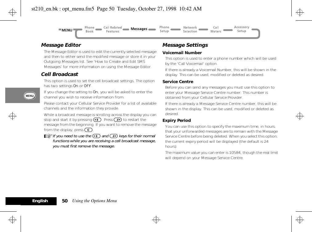 Using the Options Menu50EnglishMessage EditorThe Message Editor is used to edit the currently selected message and then to either send the modified message or store it in your Outgoing Messages list. See ‘How to Create and Edit SMS Messages’ for more information on using the Message Editor.Cell BroadcastThis option is used to set the cell broadcast settings. The option has two settings On or Off.If you change the setting to On, you will be asked to enter the channel you wish to receive information from.Please contact your Cellular Service Provider for a list of available channels and the information they provide.While a broadcast message is scrolling across the display you can stop and start it by pressing &lt;. Press &gt; to restart the message from the beginning. If you want to remove the message from the display, press C.AIf you need to use the &lt; and &gt; keys for their normal functions while you are receiving a cell broadcast message, you must first remove the message.Message SettingsVoicemail NumberThis option is used to enter a phone number which will be used by the ‘Call Voicemail’ option.If there is already a Voicemail Number, this will be shown in the display. This can be used, modified or deleted as desired.Service CentreBefore you can send any messages you must use this option to enter your Message Service Centre number. This number is obtained from your Cellular Service Provider.If there is already a Message Service Centre number, this will be shown in the display. This can be used, modified or deleted as desired.Expiry PeriodYou can use this option to specify the maximum time, in hours, that your unforwarded messages are to remain with the Message Service Centre before being deleted. When you select this option, the current expiry period will be displayed (the default is 24 hours).The maximum value you can enter is 10584, though the real limit will depend on your Message Service Centre.st210_en.bk : opt_menu.fm5  Page 50  Tuesday, October 27, 1998  10:42 AM