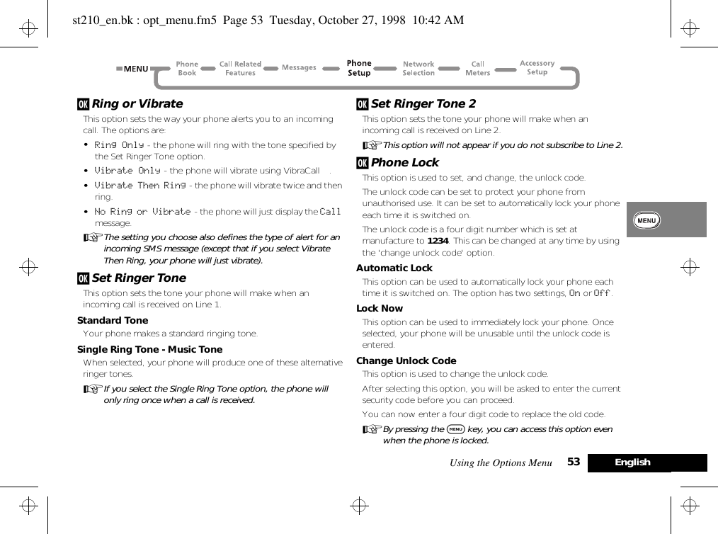 Using the Options Menu 53 Englishj Ring or VibrateThis option sets the way your phone alerts you to an incoming call. The options are:•Ring Only - the phone will ring with the tone specified by the Set Ringer Tone option.•Vibrate Only - the phone will vibrate using VibraCall™.•Vibrate Then Ring - the phone will vibrate twice and then ring.•No Ring or Vibrate  - the phone will just display the Call message.AThe setting you choose also defines the type of alert for an incoming SMS message (except that if you select Vibrate Then Ring, your phone will just vibrate).j Set Ringer ToneThis option sets the tone your phone will make when an incoming call is received on Line 1.Standard ToneYour phone makes a standard ringing tone.Single Ring Tone - Music ToneWhen selected, your phone will produce one of these alternative ringer tones.AIf you select the Single Ring Tone option, the phone will only ring once when a call is received.j Set Ringer Tone 2This option sets the tone your phone will make when an incoming call is received on Line 2.AThis option will not appear if you do not subscribe to Line 2.j Phone LockThis option is used to set, and change, the unlock code.The unlock code can be set to protect your phone from unauthorised use. It can be set to automatically lock your phone each time it is switched on.The unlock code is a four digit number which is set at manufacture to 1234. This can be changed at any time by using the &apos;change unlock code&apos; option.Automatic LockThis option can be used to automatically lock your phone each time it is switched on. The option has two settings, On or Off.Lock NowThis option can be used to immediately lock your phone. Once selected, your phone will be unusable until the unlock code is entered.Change Unlock CodeThis option is used to change the unlock code.After selecting this option, you will be asked to enter the current security code before you can proceed.You can now enter a four digit code to replace the old code.ABy pressing the $ key, you can access this option even when the phone is locked.st210_en.bk : opt_menu.fm5  Page 53  Tuesday, October 27, 1998  10:42 AM