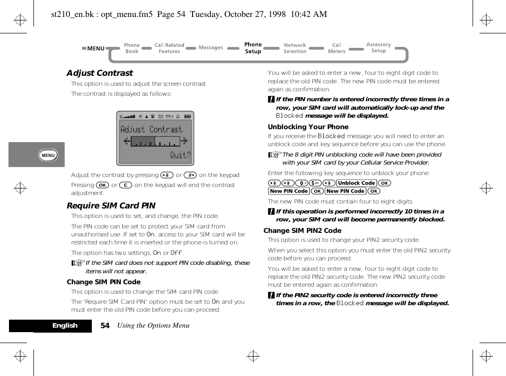 Using the Options Menu54EnglishAdjust ContrastThis option is used to adjust the screen contrast.The contrast is displayed as follows:Adjust the contrast by pressing &lt; or &gt; on the keypad.Pressing O or C on the keypad will end the contrast adjustment.Require SIM Card PINThis option is used to set, and change, the PIN code.The PIN code can be set to protect your SIM card from unauthorised use. If set to On, access to your SIM card will be restricted each time it is inserted or the phone is turned on.The option has two settings, On or Off.AIf the SIM card does not support PIN code disabling, these items will not appear.Change SIM PIN CodeThis option is used to change the SIM card PIN code.The &apos;Require SIM Card PIN&apos; option must be set to On and you must enter the old PIN code before you can proceed.You will be asked to enter a new, four to eight digit code to replace the old PIN code. The new PIN code must be entered again as confirmation.!If the PIN number is entered incorrectly three times in a row, your SIM card will automatically lock-up and the Blocked message will be displayed.Unblocking Your PhoneIf you receive the Blocked message you will need to enter an unblock code and key sequence before you can use the phone.AThe 8 digit PIN unblocking code will have been provided with your SIM card by your Cellular Service Provider.Enter the following key sequence to unblock your phone:&lt;&lt;05&lt;EOFOFOThe new PIN code must contain four to eight digits.!If this operation is performed incorrectly 10 times in a row, your SIM card will become permanently blocked.Change SIM PIN2 CodeThis option is used to change your PIN2 security code.When you select this option you must enter the old PIN2 security code before you can proceed.You will be asked to enter a new, four to eight digit code to replace the old PIN2 security code. The new PIN2 security code must be entered again as confirmation.!If the PIN2 security code is entered incorrectly three times in a row, the Blocked message will be displayed.st210_en.bk : opt_menu.fm5  Page 54  Tuesday, October 27, 1998  10:42 AM