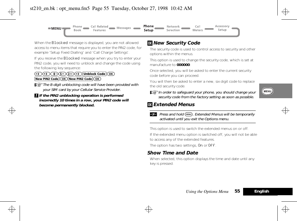 Using the Options Menu 55 EnglishWhen the Blocked message is displayed, you are not allowed access to menu items that require you to enter the PIN2 code, for example ‘Setup Fixed Dialling’ and ‘Call Charge Settings’.If you receive the Blocked message when you try to enter your PIN2 code, you will need to unblock and change the code using the following key sequence:&lt;&lt;052&lt;EOJOJOAThe 8-digit unblocking code will have been provided with your SIM card by your Cellular Service Provider.!If the PIN2 unblocking operation is performed incorrectly 10 times in a row, your PIN2 code will become permanently blocked.j New Security CodeThe security code is used to control access to security and other options within the menus.This option is used to change the security code, which is set at manufacture to 000000.Once selected, you will be asked to enter the current security code before you can proceed. You will then be asked to enter a new, six digit code to replace the old security code.AIn order to safeguard your phone, you should change your security code from the factory setting as soon as possible.j Extended MenusiPress and hold $. Extended Menus will be temporarily activated until you exit the Options menu.This option is used to switch the extended menus on or off.If the extended menu option is switched off, you will not be able to access any of the extended features.The option has two settings, On or Off.Show Time and DateWhen selected, this option displays the time and date until any key is pressed.st210_en.bk : opt_menu.fm5  Page 55  Tuesday, October 27, 1998  10:42 AM