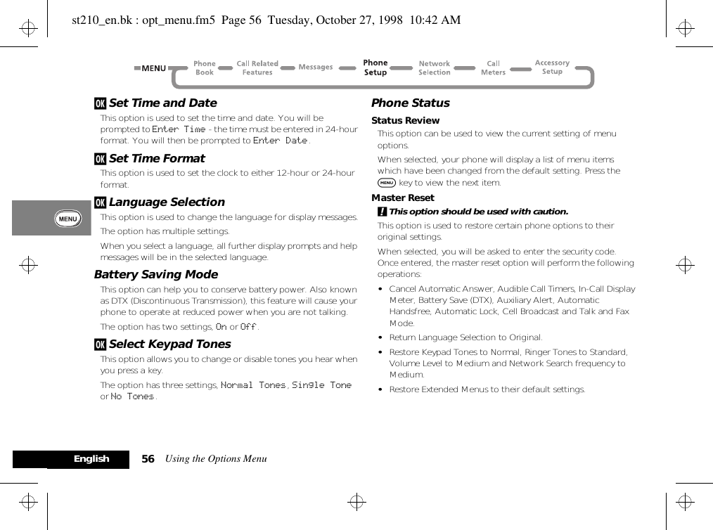 Using the Options Menu56Englishj Set Time and DateThis option is used to set the time and date. You will be prompted to Enter Time - the time must be entered in 24-hour format. You will then be prompted to Enter Date.j Set Time FormatThis option is used to set the clock to either 12-hour or 24-hour format. j Language SelectionThis option is used to change the language for display messages.The option has multiple settings.When you select a language, all further display prompts and help messages will be in the selected language.Battery Saving ModeThis option can help you to conserve battery power. Also known as DTX (Discontinuous Transmission), this feature will cause your phone to operate at reduced power when you are not talking.The option has two settings, On or Off.j Select Keypad TonesThis option allows you to change or disable tones you hear when you press a key.The option has three settings, Normal Tones, Single Tone or No Tones.Phone StatusStatus ReviewThis option can be used to view the current setting of menu options.When selected, your phone will display a list of menu items which have been changed from the default setting. Press the $ key to view the next item.Master Reset!This option should be used with caution.This option is used to restore certain phone options to their original settings.When selected, you will be asked to enter the security code. Once entered, the master reset option will perform the following operations:•Cancel Automatic Answer, Audible Call Timers, In-Call Display Meter, Battery Save (DTX), Auxiliary Alert, Automatic Handsfree, Automatic Lock, Cell Broadcast and Talk and Fax Mode.•Return Language Selection to Original.•Restore Keypad Tones to Normal, Ringer Tones to Standard, Volume Level to Medium and Network Search frequency to Medium.•Restore Extended Menus to their default settings.st210_en.bk : opt_menu.fm5  Page 56  Tuesday, October 27, 1998  10:42 AM