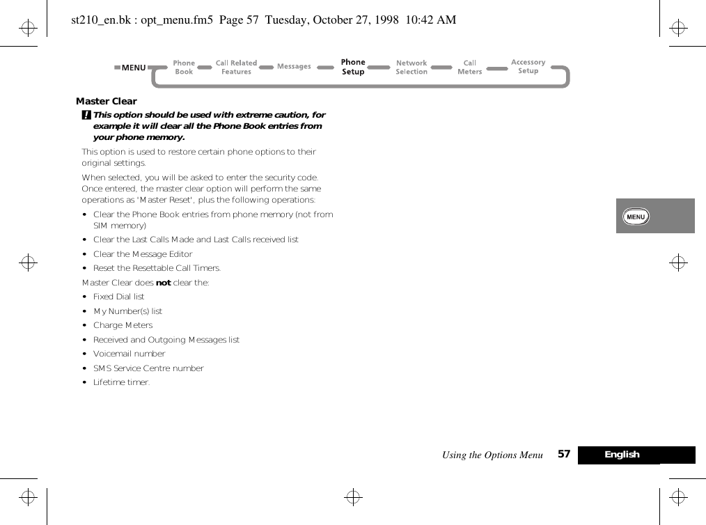 Using the Options Menu 57 EnglishMaster Clear!This option should be used with extreme caution, for example it will clear all the Phone Book entries from your phone memory.This option is used to restore certain phone options to their original settings.When selected, you will be asked to enter the security code. Once entered, the master clear option will perform the same operations as &apos;Master Reset&apos;, plus the following operations:•Clear the Phone Book entries from phone memory (not from SIM memory)•Clear the Last Calls Made and Last Calls received list•Clear the Message Editor•Reset the Resettable Call Timers.Master Clear does not clear the:•Fixed Dial list•My Number(s) list•Charge Meters•Received and Outgoing Messages list•Voicemail number•SMS Service Centre number•Lifetime timer.st210_en.bk : opt_menu.fm5  Page 57  Tuesday, October 27, 1998  10:42 AM