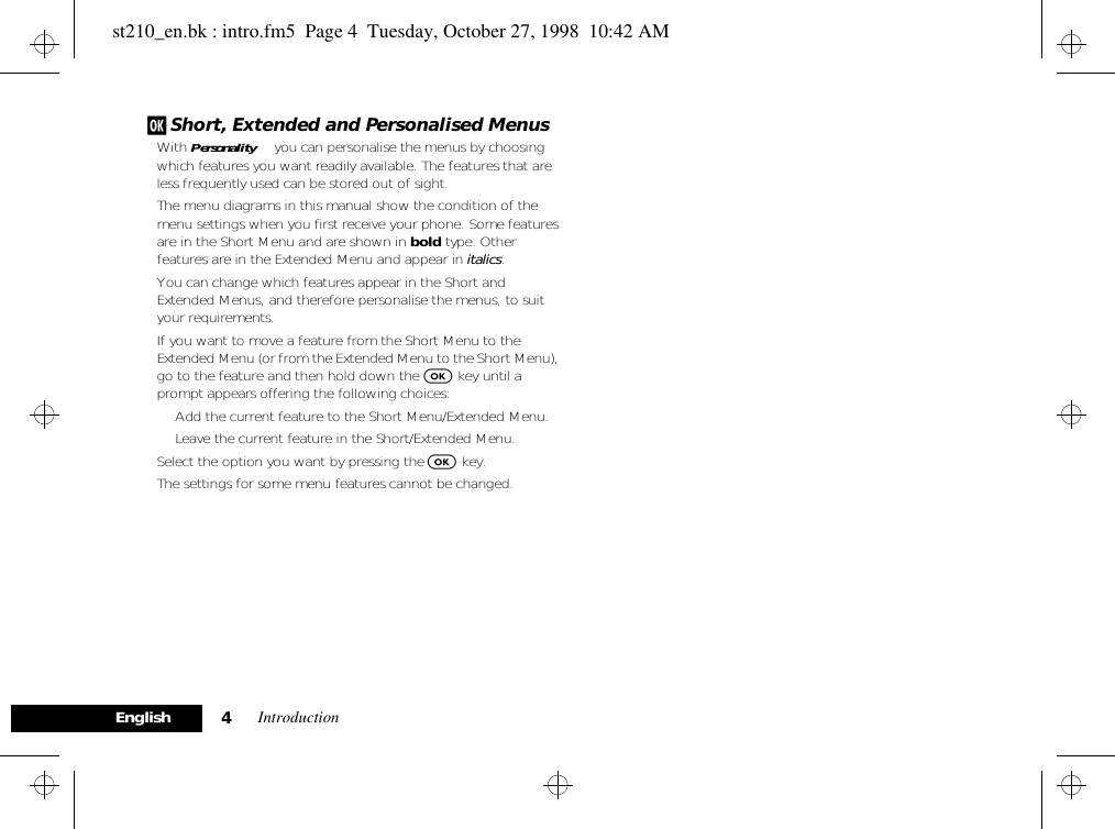 Introduction4Englishj Short, Extended and Personalised MenusWith Personality™ you can personalise the menus by choosing which features you want readily available. The features that are less frequently used can be stored out of sight.The menu diagrams in this manual show the condition of the menu settings when you first receive your phone. Some features are in the Short Menu and are shown in bold type. Other features are in the Extended Menu and appear in italics.You can change which features appear in the Short and Extended Menus, and therefore personalise the menus, to suit your requirements.If you want to move a feature from the Short Menu to the Extended Menu (or from the Extended Menu to the Short Menu), go to the feature and then hold down the O key until a prompt appears offering the following choices:• Add the current feature to the Short Menu/Extended Menu.• Leave the current feature in the Short/Extended Menu.Select the option you want by pressing the O key.The settings for some menu features cannot be changed.st210_en.bk : intro.fm5  Page 4  Tuesday, October 27, 1998  10:42 AM