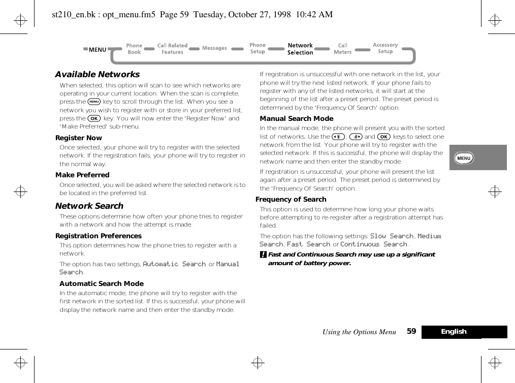 Using the Options Menu 59 EnglishAvailable NetworksWhen selected, this option will scan to see which networks are operating in your current location. When the scan is complete, press the $ key to scroll through the list. When you see a network you wish to register with or store in your preferred list, press the O key. You will now enter the &apos;Register Now&apos; and &apos;Make Preferred&apos; sub-menu.Register NowOnce selected, your phone will try to register with the selected network. If the registration fails, your phone will try to register in the normal way.Make PreferredOnce selected, you will be asked where the selected network is to be located in the preferred list.Network SearchThese options determine how often your phone tries to register with a network and how the attempt is made.Registration PreferencesThis option determines how the phone tries to register with a network.The option has two settings, Automatic Search or Manual Search.Automatic Search ModeIn the automatic mode, the phone will try to register with the first network in the sorted list. If this is successful, your phone will display the network name and then enter the standby mode.If registration is unsuccessful with one network in the list, your phone will try the next listed network. If your phone fails to register with any of the listed networks, it will start at the beginning of the list after a preset period. The preset period is determined by the &apos;Frequency Of Search&apos; option.Manual Search ModeIn the manual mode, the phone will present you with the sorted list of networks. Use the &lt;, &gt; and O keys to select one network from the list. Your phone will try to register with the selected network. If this is successful, the phone will display the network name and then enter the standby mode.If registration is unsuccessful, your phone will present the list again after a preset period. The preset period is determined by the &apos;Frequency Of Search&apos; option.Frequency of SearchThis option is used to determine how long your phone waits before attempting to re-register after a registration attempt has failed.The option has the following settings: Slow Search, Medium Search, Fast Search or Continuous Search.!Fast and Continuous Search may use up a significant amount of battery power.st210_en.bk : opt_menu.fm5  Page 59  Tuesday, October 27, 1998  10:42 AM