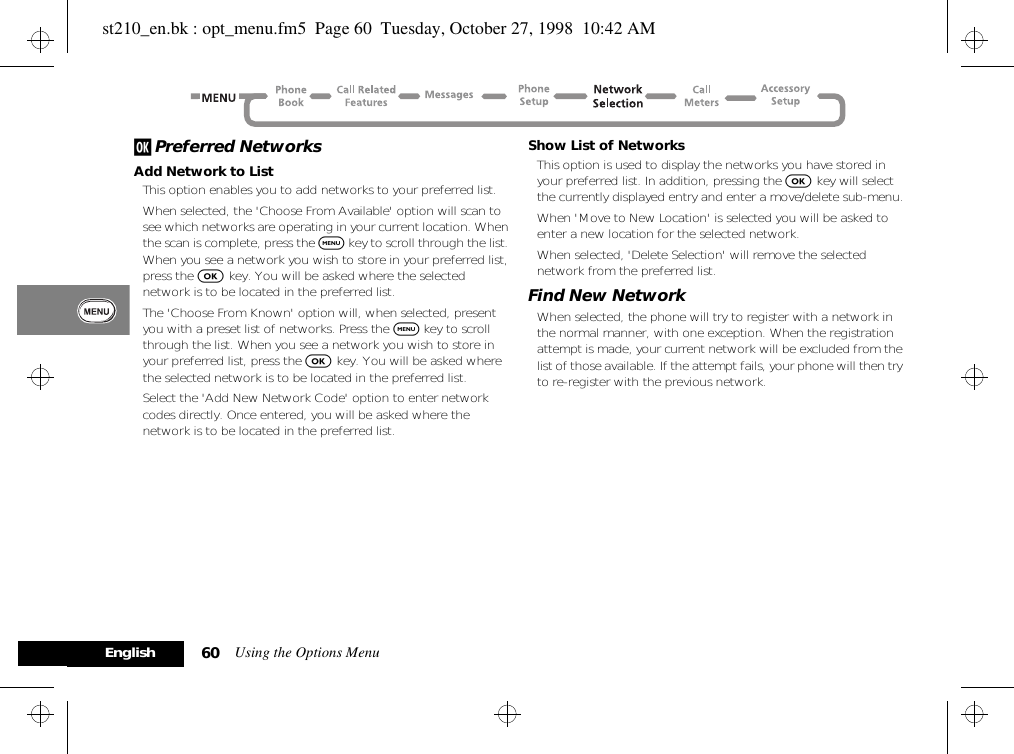 Using the Options Menu60Englishj Preferred NetworksAdd Network to ListThis option enables you to add networks to your preferred list. When selected, the &apos;Choose From Available&apos; option will scan to see which networks are operating in your current location. When the scan is complete, press the $ key to scroll through the list. When you see a network you wish to store in your preferred list, press the O key. You will be asked where the selected network is to be located in the preferred list.The &apos;Choose From Known&apos; option will, when selected, present you with a preset list of networks. Press the $ key to scroll through the list. When you see a network you wish to store in your preferred list, press the O key. You will be asked where the selected network is to be located in the preferred list.Select the &apos;Add New Network Code&apos; option to enter network codes directly. Once entered, you will be asked where the network is to be located in the preferred list.Show List of NetworksThis option is used to display the networks you have stored in your preferred list. In addition, pressing the O key will select the currently displayed entry and enter a move/delete sub-menu.When &apos;Move to New Location&apos; is selected you will be asked to enter a new location for the selected network.When selected, &apos;Delete Selection&apos; will remove the selected network from the preferred list.Find New NetworkWhen selected, the phone will try to register with a network in the normal manner, with one exception. When the registration attempt is made, your current network will be excluded from the list of those available. If the attempt fails, your phone will then try to re-register with the previous network.st210_en.bk : opt_menu.fm5  Page 60  Tuesday, October 27, 1998  10:42 AM