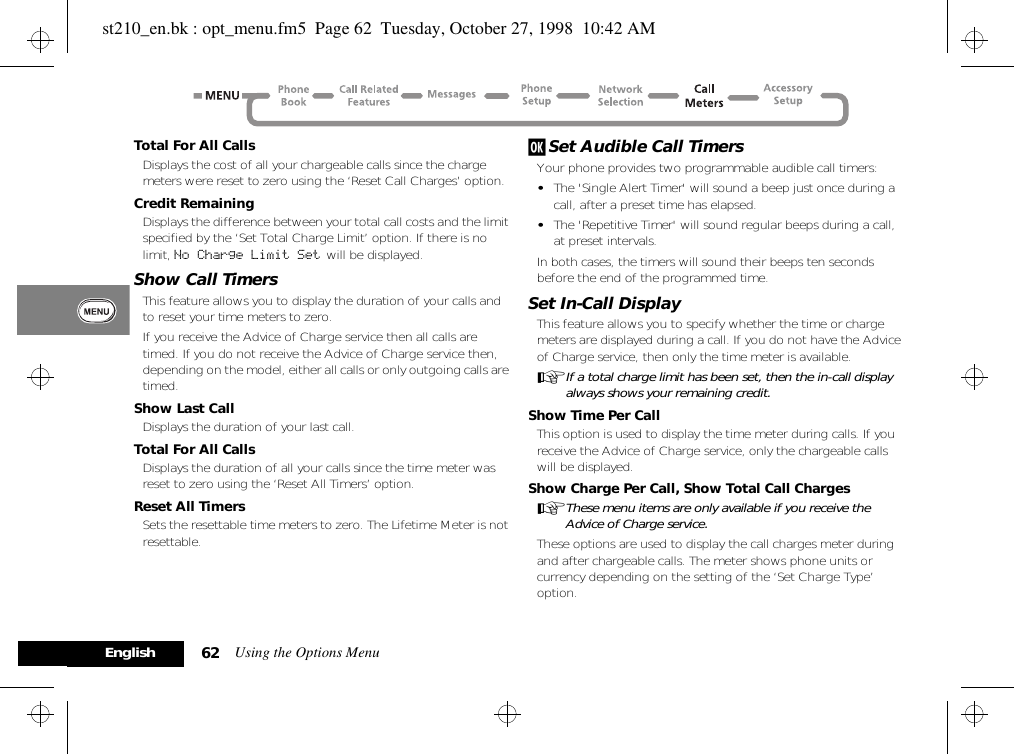 Using the Options Menu62EnglishTotal For All CallsDisplays the cost of all your chargeable calls since the charge meters were reset to zero using the ‘Reset Call Charges’ option.Credit RemainingDisplays the difference between your total call costs and the limit specified by the ‘Set Total Charge Limit’ option. If there is no limit, No Charge Limit Set  will be displayed.Show Call TimersThis feature allows you to display the duration of your calls and to reset your time meters to zero.If you receive the Advice of Charge service then all calls are timed. If you do not receive the Advice of Charge service then, depending on the model, either all calls or only outgoing calls are timed.Show Last CallDisplays the duration of your last call.Total For All CallsDisplays the duration of all your calls since the time meter was reset to zero using the ‘Reset All Timers’ option.Reset All TimersSets the resettable time meters to zero. The Lifetime Meter is not resettable.j Set Audible Call TimersYour phone provides two programmable audible call timers:•The &apos;Single Alert Timer&apos; will sound a beep just once during a call, after a preset time has elapsed.•The &apos;Repetitive Timer&apos; will sound regular beeps during a call, at preset intervals.In both cases, the timers will sound their beeps ten seconds before the end of the programmed time.Set In-Call DisplayThis feature allows you to specify whether the time or charge meters are displayed during a call. If you do not have the Advice of Charge service, then only the time meter is available.AIf a total charge limit has been set, then the in-call display always shows your remaining credit.Show Time Per CallThis option is used to display the time meter during calls. If you receive the Advice of Charge service, only the chargeable calls will be displayed.Show Charge Per Call, Show Total Call ChargesAThese menu items are only available if you receive the Advice of Charge service.These options are used to display the call charges meter during and after chargeable calls. The meter shows phone units or currency depending on the setting of the ‘Set Charge Type’ option.st210_en.bk : opt_menu.fm5  Page 62  Tuesday, October 27, 1998  10:42 AM
