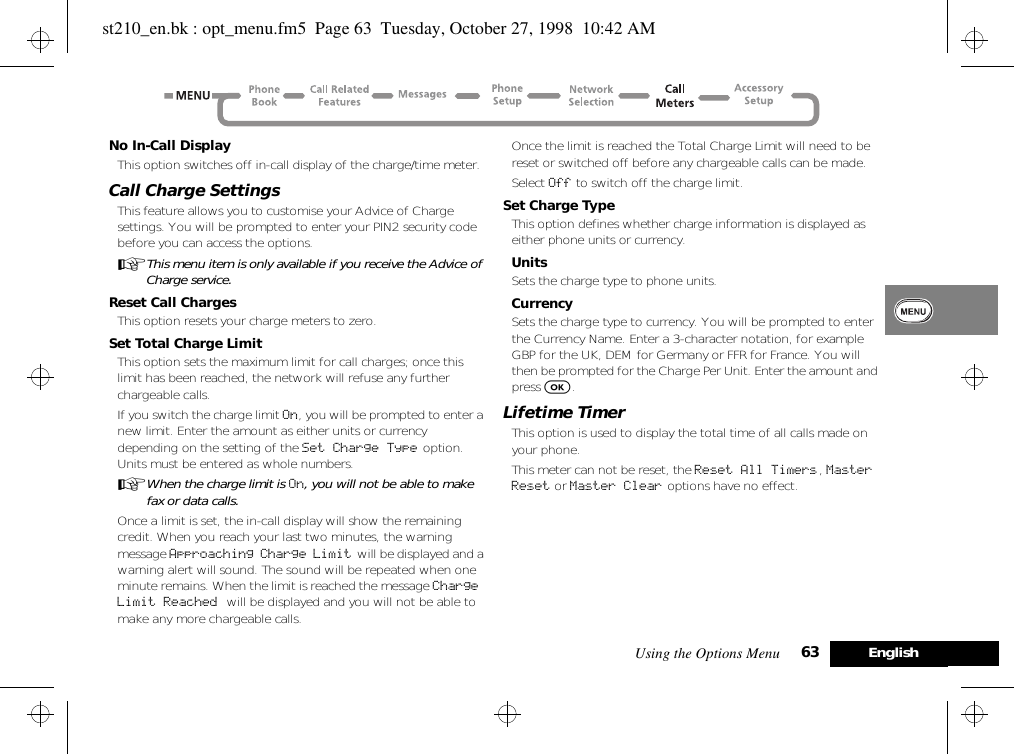 Using the Options Menu 63 EnglishNo In-Call DisplayThis option switches off in-call display of the charge/time meter.Call Charge SettingsThis feature allows you to customise your Advice of Charge settings. You will be prompted to enter your PIN2 security code before you can access the options.AThis menu item is only available if you receive the Advice of Charge service.Reset Call ChargesThis option resets your charge meters to zero.Set Total Charge LimitThis option sets the maximum limit for call charges; once this limit has been reached, the network will refuse any further chargeable calls.If you switch the charge limit On, you will be prompted to enter a new limit. Enter the amount as either units or currency depending on the setting of the Set Charge Type option. Units must be entered as whole numbers.AWhen the charge limit is On, you will not be able to make fax or data calls.Once a limit is set, the in-call display will show the remaining credit. When you reach your last two minutes, the warning message Approaching Charge Limit  will be displayed and a warning alert will sound. The sound will be repeated when one minute remains. When the limit is reached the message Charge Limit Reached will be displayed and you will not be able to make any more chargeable calls.Once the limit is reached the Total Charge Limit will need to be reset or switched off before any chargeable calls can be made.Select Off to switch off the charge limit.Set Charge TypeThis option defines whether charge information is displayed as either phone units or currency.UnitsSets the charge type to phone units.CurrencySets the charge type to currency. You will be prompted to enter the Currency Name. Enter a 3-character notation, for example GBP for the UK, DEM for Germany or FFR for France. You will then be prompted for the Charge Per Unit. Enter the amount and press O.Lifetime TimerThis option is used to display the total time of all calls made on your phone.This meter can not be reset, the Reset All Timers, Master Reset or Master Clear options have no effect.st210_en.bk : opt_menu.fm5  Page 63  Tuesday, October 27, 1998  10:42 AM