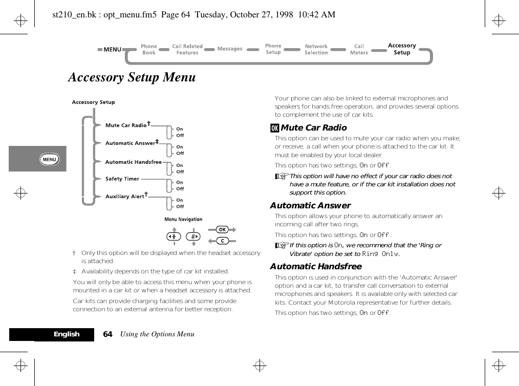 Using the Options Menu64EnglishAccessory Setup Menu† Only this option will be displayed when the headset accessory is attached.‡ Availability depends on the type of car kit installed.You will only be able to access this menu when your phone is mounted in a car kit or when a headset accessory is attached.Car kits can provide charging facilities and some provide connection to an external antenna for better reception. Your phone can also be linked to external microphones and speakers for hands free operation, and provides several options to complement the use of car kits.j Mute Car RadioThis option can be used to mute your car radio when you make, or receive, a call when your phone is attached to the car kit. It must be enabled by your local dealer.This option has two settings, On or Off.AThis option will have no effect if your car radio does not have a mute feature, or if the car kit installation does not support this option.Automatic AnswerThis option allows your phone to automatically answer an incoming call after two rings.This option has two settings, On or Off.AIf this option is On, we recommend that the &apos;Ring or Vibrate&apos; option be set to Ring Only.Automatic HandsfreeThis option is used in conjunction with the &apos;Automatic Answer&apos; option and a car kit, to transfer call conversation to external microphones and speakers. It is available only with selected car kits. Contact your Motorola representative for further details.This option has two settings, On or Off.st210_en.bk : opt_menu.fm5  Page 64  Tuesday, October 27, 1998  10:42 AM