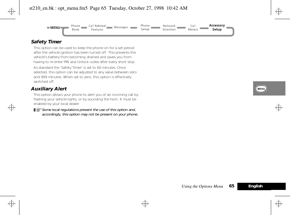 Using the Options Menu 65 EnglishSafety TimerThis option can be used to keep the phone on for a set period after the vehicle ignition has been turned off. This prevents the vehicle&apos;s battery from becoming drained and saves you from having to re-enter PIN and Unlock codes after every short stop.As standard the &apos;Safety Timer&apos; is set to 60 minutes. Once selected, this option can be adjusted to any value between zero and 999 minutes. When set to zero, this option is effectively switched off.Auxiliary AlertThis option allows your phone to alert you of an incoming call by flashing your vehicle lights, or by sounding the horn. It must be enabled by your local dealer.ASome local regulations prevent the use of this option and, accordingly, this option may not be present on your phone.st210_en.bk : opt_menu.fm5  Page 65  Tuesday, October 27, 1998  10:42 AM