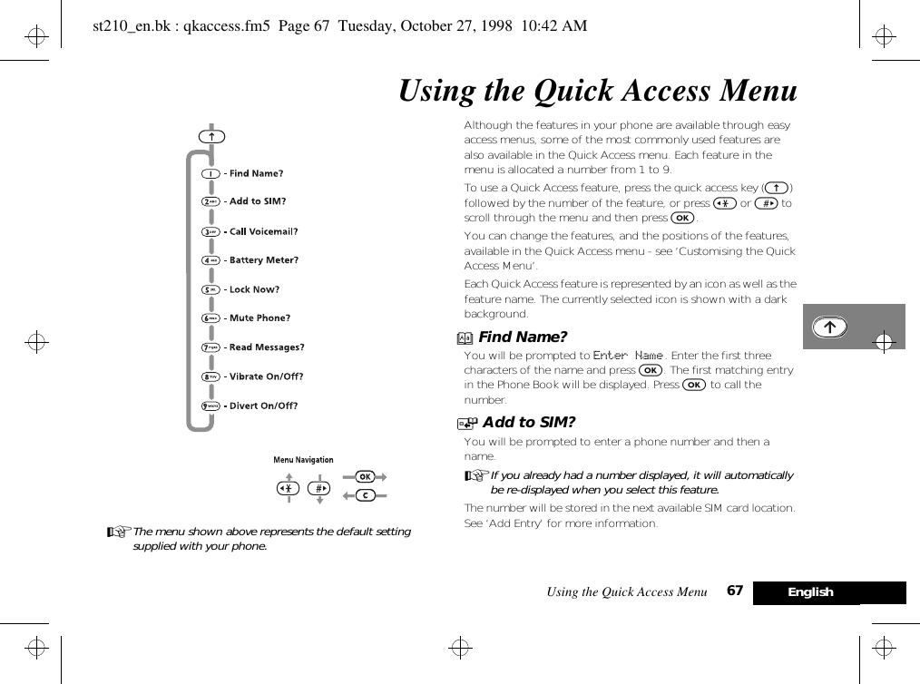 Using the Quick Access Menu 67 EnglishUsing the Quick Access MenuAThe menu shown above represents the default setting supplied with your phone.Although the features in your phone are available through easy access menus, some of the most commonly used features are also available in the Quick Access menu. Each feature in the menu is allocated a number from 1 to 9.To use a Quick Access feature, press the quick access key (E) followed by the number of the feature, or press &lt; or &gt; to scroll through the menu and then press O.You can change the features, and the positions of the features, available in the Quick Access menu - see ‘Customising the Quick Access Menu’.Each Quick Access feature is represented by an icon as well as the feature name. The currently selected icon is shown with a dark background.B Find Name?You will be prompted to Enter Name. Enter the first three characters of the name and press O. The first matching entry in the Phone Book will be displayed. Press O to call the number.T Add to SIM?You will be prompted to enter a phone number and then a name.AIf you already had a number displayed, it will automatically be re-displayed when you select this feature.The number will be stored in the next available SIM card location. See ‘Add Entry’ for more information.st210_en.bk : qkaccess.fm5  Page 67  Tuesday, October 27, 1998  10:42 AM