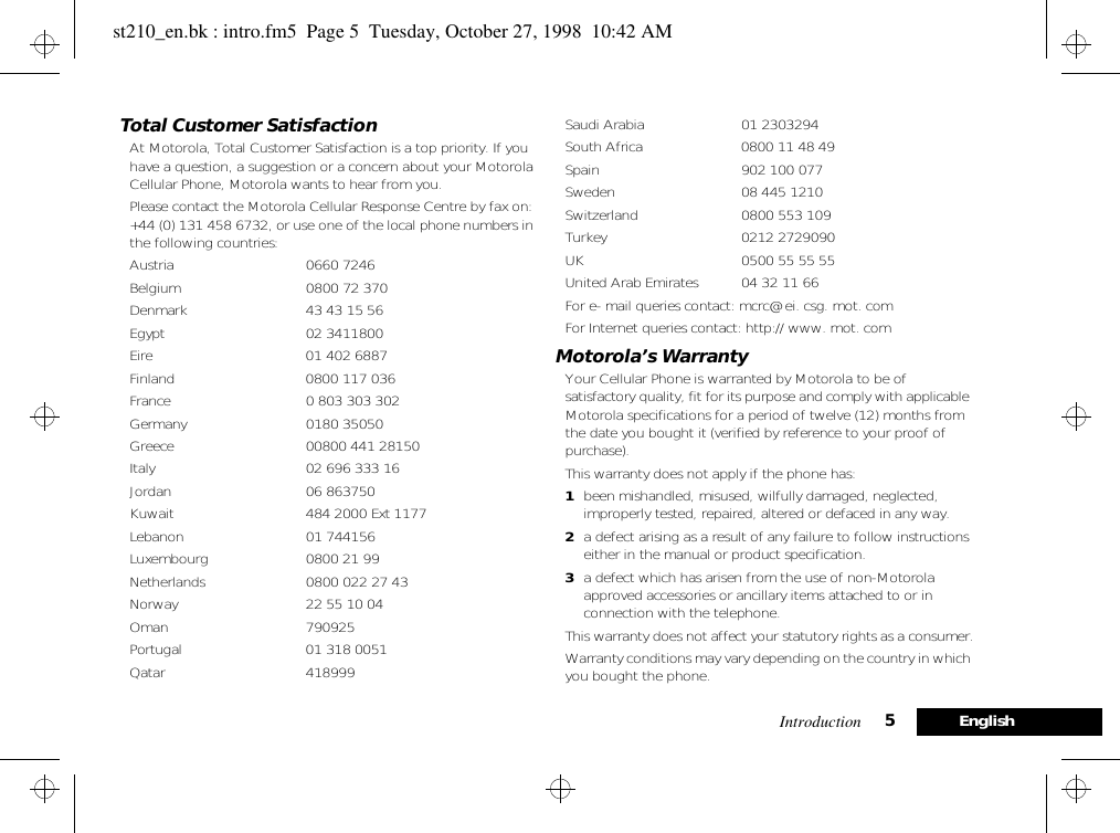 Introduction 5EnglishTotal Customer SatisfactionAt Motorola, Total Customer Satisfaction is a top priority. If you have a question, a suggestion or a concern about your Motorola Cellular Phone, Motorola wants to hear from you.Please contact the Motorola Cellular Response Centre by fax on: +44 (0) 131 458 6732, or use one of the local phone numbers in the following countries:Austria  0660 7246Belgium  0800 72 370Denmark  43 43 15 56Egypt  02 3411800Eire  01 402 6887Finland  0800 117 036France  0 803 303 302Germany 0180 35050Greece  00800 441 28150Italy  02 696 333 16Jordan 06 863750Kuwait  484 2000 Ext 1177Lebanon  01 744156Luxembourg 0800 21 99Netherlands  0800 022 27 43Norway  22 55 10 04Oman 790925Portugal  01 318 0051Qatar 418999Saudi Arabia  01 2303294South Africa  0800 11 48 49Spain 902 100 077Sweden  08 445 1210Switzerland  0800 553 109Turkey 0212 2729090UK  0500 55 55 55United Arab Emirates  04 32 11 66For e- mail queries contact: mcrc@ ei. csg. mot. comFor Internet queries contact: http:// www. mot. comMotorola’s WarrantyYour Cellular Phone is warranted by Motorola to be of satisfactory quality, fit for its purpose and comply with applicable Motorola specifications for a period of twelve (12) months from the date you bought it (verified by reference to your proof of purchase).This warranty does not apply if the phone has:1been mishandled, misused, wilfully damaged, neglected, improperly tested, repaired, altered or defaced in any way.2a defect arising as a result of any failure to follow instructions either in the manual or product specification.3a defect which has arisen from the use of non-Motorola approved accessories or ancillary items attached to or in connection with the telephone.This warranty does not affect your statutory rights as a consumer.Warranty conditions may vary depending on the country in which you bought the phone.st210_en.bk : intro.fm5  Page 5  Tuesday, October 27, 1998  10:42 AM