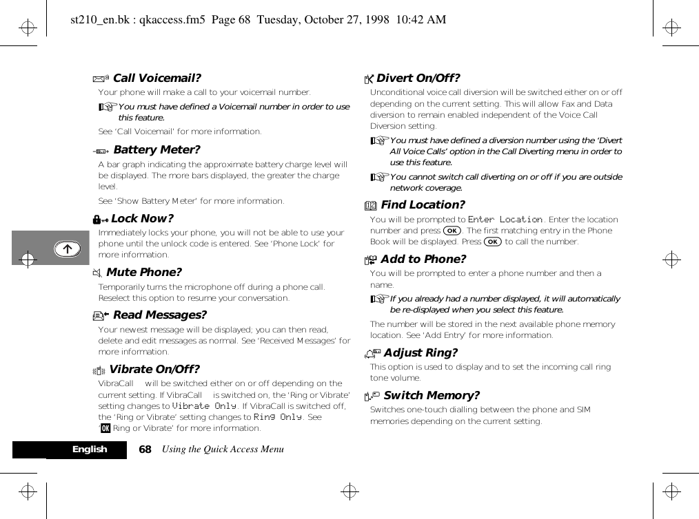 Using the Quick Access Menu68EnglishR Call Voicemail?Your phone will make a call to your voicemail number.AYou must have defined a Voicemail number in order to use this feature.See ‘Call Voicemail’ for more information.G Battery Meter?A bar graph indicating the approximate battery charge level will be displayed. The more bars displayed, the greater the charge level.See ‘Show Battery Meter’ for more information.H Lock Now?Immediately locks your phone, you will not be able to use your phone until the unlock code is entered. See ‘Phone Lock’ for more information.J Mute Phone?Temporarily turns the microphone off during a phone call. Reselect this option to resume your conversation.K Read Messages?Your newest message will be displayed; you can then read, delete and edit messages as normal. See ‘Received Messages’ for more information.L Vibrate On/Off?VibraCall™ will be switched either on or off depending on the current setting. If VibraCall™ is switched on, the ‘Ring or Vibrate’ setting changes to Vibrate Only. If VibraCall is switched off, the ‘Ring or Vibrate’ setting changes to Ring Only. See ‘j Ring or Vibrate’ for more information.P Divert On/Off?Unconditional voice call diversion will be switched either on or off depending on the current setting. This will allow Fax and Data diversion to remain enabled independent of the Voice Call Diversion setting.AYou must have defined a diversion number using the ‘Divert All Voice Calls’ option in the Call Diverting menu in order to use this feature.AYou cannot switch call diverting on or off if you are outside network coverage.D Find Location?You will be prompted to Enter Location. Enter the location number and press O. The first matching entry in the Phone Book will be displayed. Press O to call the number.F Add to Phone?You will be prompted to enter a phone number and then a name.AIf you already had a number displayed, it will automatically be re-displayed when you select this feature.The number will be stored in the next available phone memory location. See ‘Add Entry’ for more information.N Adjust Ring?This option is used to display and to set the incoming call ring tone volume.V Switch Memory?Switches one-touch dialling between the phone and SIM memories depending on the current setting.st210_en.bk : qkaccess.fm5  Page 68  Tuesday, October 27, 1998  10:42 AM