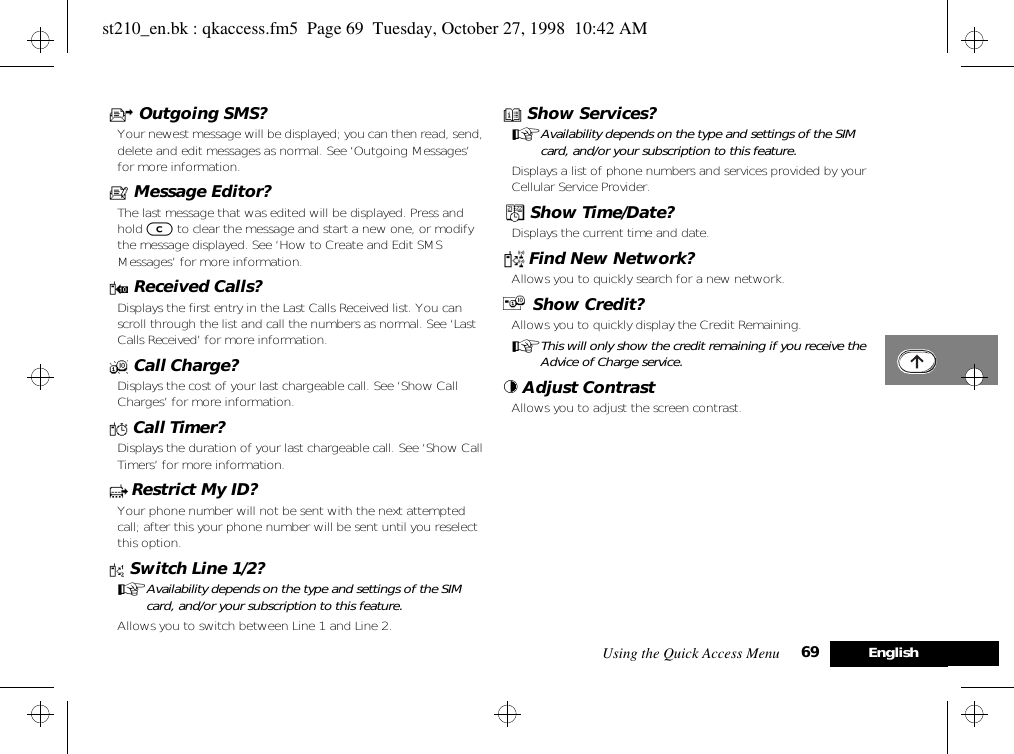 Using the Quick Access Menu 69 EnglishU Outgoing SMS?Your newest message will be displayed; you can then read, send, delete and edit messages as normal. See ‘Outgoing Messages’ for more information.a Message Editor?The last message that was edited will be displayed. Press and hold C to clear the message and start a new one, or modify the message displayed. See ‘How to Create and Edit SMS Messages’ for more information.W Received Calls?Displays the first entry in the Last Calls Received list. You can scroll through the list and call the numbers as normal. See ‘Last Calls Received’ for more information.X Call Charge?Displays the cost of your last chargeable call. See ‘Show Call Charges’ for more information.Y Call Timer?Displays the duration of your last chargeable call. See ‘Show Call Timers’ for more information.c Restrict My ID?Your phone number will not be sent with the next attempted call; after this your phone number will be sent until you reselect this option.d Switch Line 1/2?AAvailability depends on the type and settings of the SIM card, and/or your subscription to this feature.Allows you to switch between Line 1 and Line 2.e Show Services?AAvailability depends on the type and settings of the SIM card, and/or your subscription to this feature.Displays a list of phone numbers and services provided by your Cellular Service Provider.¥ Show Time/Date?Displays the current time and date.¤ Find New Network?Allows you to quickly search for a new network.£ Show Credit?Allows you to quickly display the Credit Remaining.AThis will only show the credit remaining if you receive the Advice of Charge service.© Adjust Contrast Allows you to adjust the screen contrast.st210_en.bk : qkaccess.fm5  Page 69  Tuesday, October 27, 1998  10:42 AM