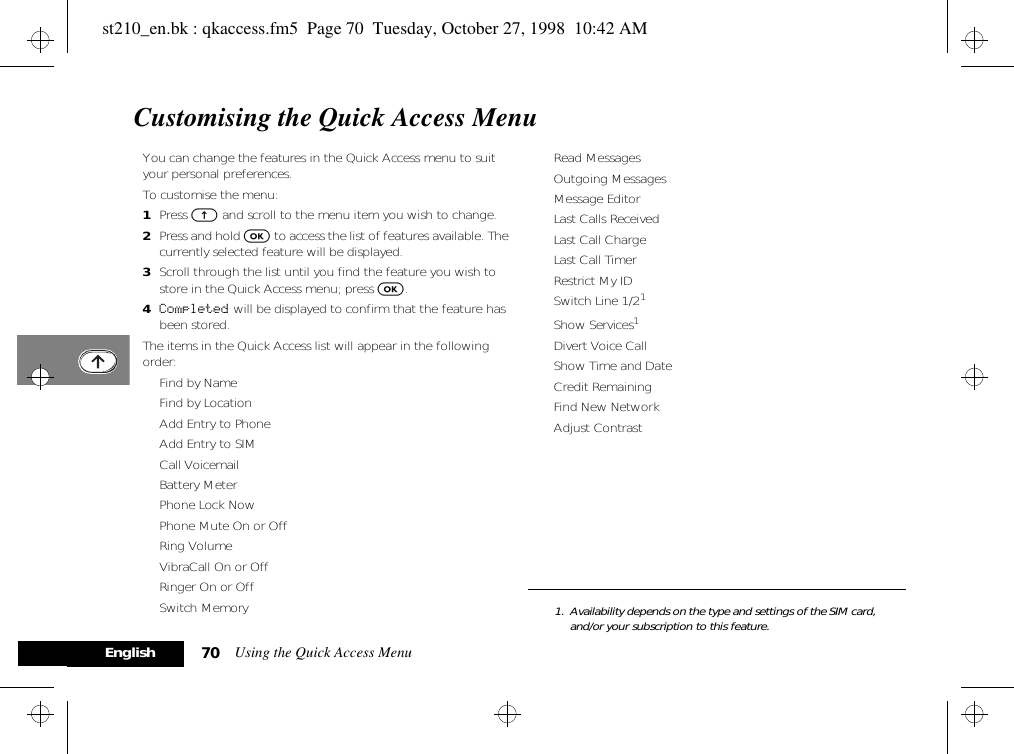 Using the Quick Access Menu70EnglishCustomising the Quick Access MenuYou can change the features in the Quick Access menu to suit your personal preferences.To customise the menu:1Press E and scroll to the menu item you wish to change.2Press and hold O to access the list of features available. The currently selected feature will be displayed.3Scroll through the list until you find the feature you wish to store in the Quick Access menu; press O.4Completed will be displayed to confirm that the feature has been stored.The items in the Quick Access list will appear in the following order:• Find by Name• Find by Location• Add Entry to Phone• Add Entry to SIM• Call Voicemail• Battery Meter• Phone Lock Now• Phone Mute On or Off• Ring Volume• VibraCall On or Off• Ringer On or Off• Switch Memory• Read Messages• Outgoing Messages• Message Editor• Last Calls Received• Last Call Charge• Last Call Timer• Restrict My ID• Switch Line 1/21• Show Services1• Divert Voice Call• Show Time and Date• Credit Remaining• Find New Network• Adjust Contrast1. Availability depends on the type and settings of the SIM card, and/or your subscription to this feature.st210_en.bk : qkaccess.fm5  Page 70  Tuesday, October 27, 1998  10:42 AM