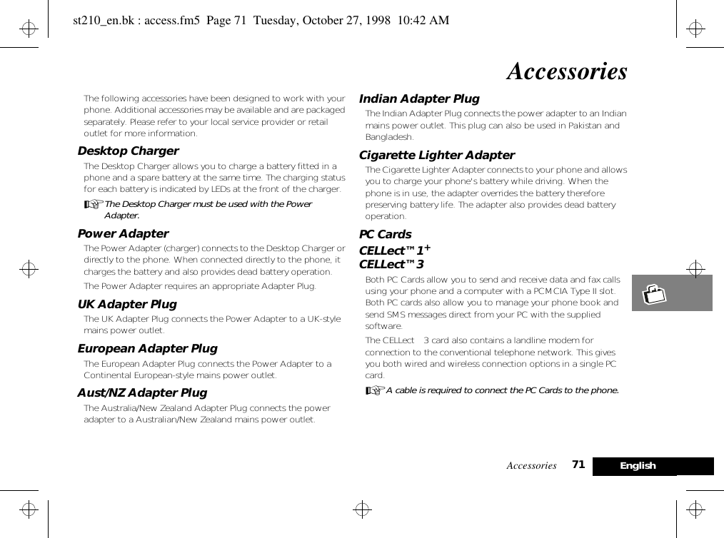 Accessories 71 EnglishAccessoriesThe following accessories have been designed to work with your phone. Additional accessories may be available and are packaged separately. Please refer to your local service provider or retail outlet for more information.Desktop ChargerThe Desktop Charger allows you to charge a battery fitted in a phone and a spare battery at the same time. The charging status for each battery is indicated by LEDs at the front of the charger.AThe Desktop Charger must be used with the Power Adapter.Power AdapterThe Power Adapter (charger) connects to the Desktop Charger or directly to the phone. When connected directly to the phone, it charges the battery and also provides dead battery operation.The Power Adapter requires an appropriate Adapter Plug.UK Adapter PlugThe UK Adapter Plug connects the Power Adapter to a UK-style mains power outlet.European Adapter PlugThe European Adapter Plug connects the Power Adapter to a Continental European-style mains power outlet.Aust/NZ Adapter PlugThe Australia/New Zealand Adapter Plug connects the power adapter to a Australian/New Zealand mains power outlet.Indian Adapter PlugThe Indian Adapter Plug connects the power adapter to an Indian mains power outlet. This plug can also be used in Pakistan and Bangladesh.Cigarette Lighter AdapterThe Cigarette Lighter Adapter connects to your phone and allows you to charge your phone&apos;s battery while driving. When the phone is in use, the adapter overrides the battery therefore preserving battery life. The adapter also provides dead battery operation.PC CardsCELLect™1+CELLect™3Both PC Cards allow you to send and receive data and fax calls using your phone and a computer with a PCMCIA Type II slot. Both PC cards also allow you to manage your phone book and send SMS messages direct from your PC with the supplied software.The CELLect™3 card also contains a landline modem for connection to the conventional telephone network. This gives you both wired and wireless connection options in a single PC card.AA cable is required to connect the PC Cards to the phone.st210_en.bk : access.fm5  Page 71  Tuesday, October 27, 1998  10:42 AM