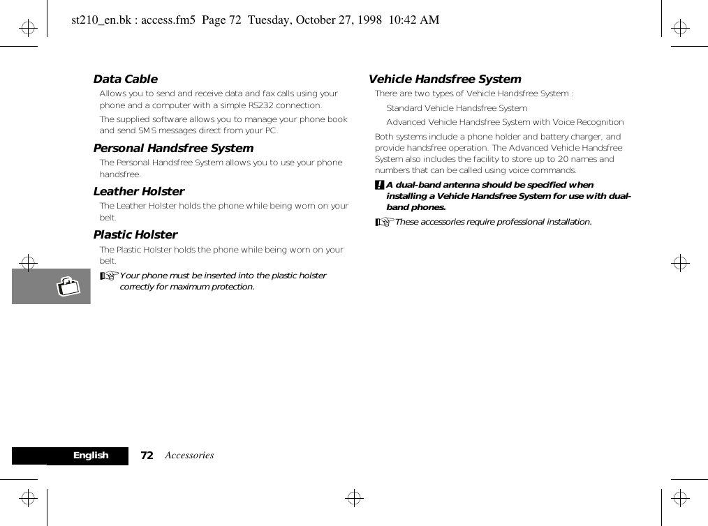 Accessories72EnglishData Cable Allows you to send and receive data and fax calls using your phone and a computer with a simple RS232 connection. The supplied software allows you to manage your phone book and send SMS messages direct from your PC.Personal Handsfree SystemThe Personal Handsfree System allows you to use your phone handsfree.Leather HolsterThe Leather Holster holds the phone while being worn on your belt.Plastic HolsterThe Plastic Holster holds the phone while being worn on your belt.AYour phone must be inserted into the plastic holster correctly for maximum protection. Vehicle Handsfree SystemThere are two types of Vehicle Handsfree System :• Standard Vehicle Handsfree System• Advanced Vehicle Handsfree System with Voice Recognition Both systems include a phone holder and battery charger, and provide handsfree operation. The Advanced Vehicle Handsfree System also includes the facility to store up to 20 names and numbers that can be called using voice commands.!A dual-band antenna should be specified when installing a Vehicle Handsfree System for use with dual-band phones.AThese accessories require professional installation.st210_en.bk : access.fm5  Page 72  Tuesday, October 27, 1998  10:42 AM
