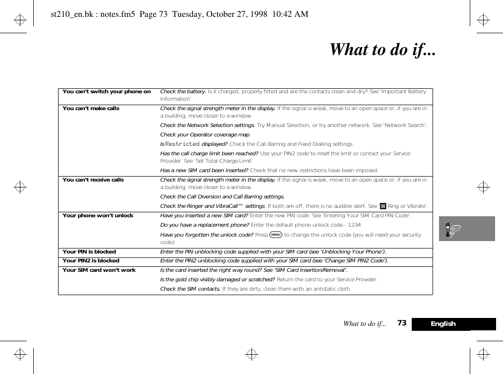 What to do if... 73 EnglishWhat to do if...You can’t switch your phone on Check the battery. Is it charged, properly fitted and are the contacts clean and dry? See ‘Important Battery Information’.You can’t make calls Check the signal strength meter in the display. If the signal is weak, move to an open space or, if you are in a building, move closer to a window.Check the Network Selection settings. Try Manual Selection, or try another network. See ‘Network Search’.Check your Operator coverage map.Is Restricted displayed? Check the Call Barring and Fixed Dialling settings.Has the call charge limit been reached? Use your PIN2 code to reset the limit or contact your Service Provider. See ‘Set Total Charge Limit’.Has a new SIM card been inserted? Check that no new restrictions have been imposed.You can’t receive calls Check the signal strength meter in the display. If the signal is weak, move to an open space or, if you are in a building, move closer to a window.Check the Call Diversion and Call Barring settings.Check the Ringer and VibraCall™ settings. If both are off, there is no audible alert. See ‘j Ring or Vibrate’.Your phone won’t unlock Have you inserted a new SIM card? Enter the new PIN code. See ‘Entering Your SIM Card PIN Code’.Do you have a replacement phone? Enter the default phone unlock code - 1234.Have you forgotten the unlock code? Press $ to change the unlock code (you will need your security code).Your PIN is blocked Enter the PIN unblocking code supplied with your SIM card (see ‘Unblocking Your Phone’).Your PIN2 is blocked Enter the PIN2 unblocking code supplied with your SIM card (see ‘Change SIM PIN2 Code’).Your SIM card won’t work Is the card inserted the right way round? See ‘SIM Card Insertion/Removal’.Is the gold chip visibly damaged or scratched? Return the card to your Service Provider.Check the SIM contacts. If they are dirty, clean them with an antistatic cloth.st210_en.bk : notes.fm5  Page 73  Tuesday, October 27, 1998  10:42 AM